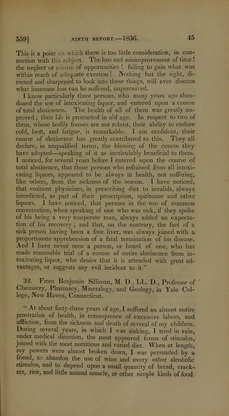 This is a point on which there is too little consideration, in con- nection with this subject. The loss and misirnprovement of time ! the neglect or misuse of opportunities ! failing to gain what was within reach of adequate exertion ! Nothing but the sight, di- rected and sharpened to look into these things, will ever discern what immense loss can be suffered, unperceived. I know particularly three persons, who many years ago aban- doned the use of intoxicating liquor, and entered upon a course of total abstinence. The health of all of them was greatly im- proved ; their life is protracted in old age. In respect to two of them, whose bodily frames are not robust, their ability to endure cold, heEft, and fatigue, is remarkable. I am confident, their course of abstinence has greatly contributed to this. They all declare, in unqualified terms, the blessing of the course they have adopted—speaking of it as incalculably beneficial to them. I noticed, for several years before I entered upon the course of total abstinence, that those persons who refrained from all intoxi- cating liquors, appeared to be always in health, not suffering, like others, from the sickness of the season. I have noticed, that eminent physicians, in prescribing diet to invalids, always interdicted, as part of their prescription, spirituous and other liquors. 1 have noticed, that persons in the use of common conversation, when speaking of one who was sick, if they spoke of his being a very temperate man, always added an expecta- tion of his recovery ; and that, on the contrary, the fact of a sick person having been a free liver, was always joined with a proportionate apprehension of a fatal termination of his disease. And I have never seen a person, or heard of one, who has made reasonable trial of a course of entire abstinence from in- toxicating liquor, who denies that it is attended with great ad- vantages, or suggests any evil incident to it.” 32. From Benjamin Silliman, M. D., LL. D., Professor of Chemistry, Pharmacy, Mineralogy, and Geology, in Yale Col- lege, New Haven, Connecticut. “ At about forty-three years of age, I suffered an almost entire prostration of health, in consequence of excessive labors, and affliction, from the sickness and death of several of my children. During several years, in which 1 was sinking, 1 tried in vain, under medical direction, the most approved forms of stimulus, joined with the most nutritious and varied diet. When at length, my powers were almost broken down, I was persuaded by a friend, to abandon the use of wine and every other alcoholic stimulus, and to depend upon a small quantity of bread, crack- ers, rice, and little animal muscle, or other simple kinds of food