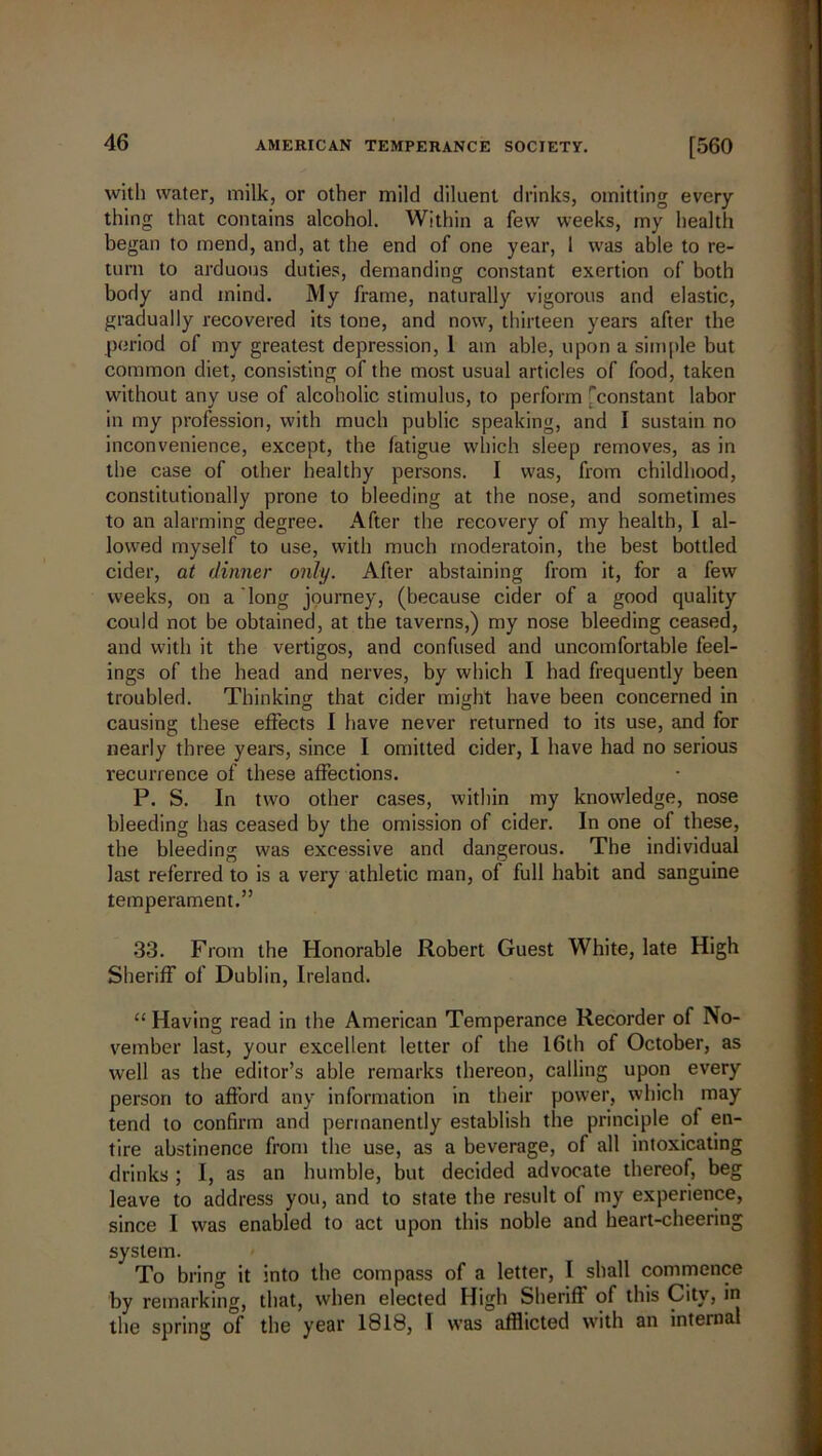 with water, milk, or other mild diluent drinks, omitting every- thing that contains alcohol. Within a few weeks, my health began to mend, and, at the end of one year, 1 was able to re- turn to arduous duties, demanding constant exertion of both body and mind. My frame, naturally vigorous and elastic, gradually recovered its tone, and now, thirteen years after the period of my greatest depression, 1 am able, upon a simple but common diet, consisting of the most usual articles of food, taken without any use of alcoholic stimulus, to perform 'constant labor in my profession, with much public speaking, and I sustain no inconvenience, except, the fatigue which sleep removes, as in the case of other healthy persons. I was, from childhood, constitutionally prone to bleeding at the nose, and sometimes to an alarming degree. After the recovery of my health, I al- lowed myself to use, with much moderatoin, the best bottled cider, at dinner only. After abstaining from it, for a few weeks, on a long journey, (because cider of a good quality could not be obtained, at the taverns,) my nose bleeding ceased, and with it the vertigos, and confused and uncomfortable feel- ings of the head and nerves, by which I had frequently been troubled. Thinking that cider might have been concerned in causing these effects I have never returned to its use, and for nearly three years, since I omitted cider, I have had no serious recurrence of these affections. P. S. In two other cases, within my knowledge, nose bleeding has ceased by the omission of cider. In one of these, the bleeding was excessive and dangerous. The individual last referred to is a very athletic man, of full habit and sanguine temperament.” 33. From the Honorable Robert Guest White, late High Sheriff of Dublin, Ireland. “ Having read in the American Temperance Recorder of No- vember last, your excellent letter of the 16th of October, as well as the editor’s able remarks thereon, calling upon every person to afford any information in their power, which may tend to confirm and permanently establish the principle of en- tire abstinence from the use, as a beverage, of all intoxicating drinks ; I, as an humble, but decided advocate thereof, beg leave to address you, and to state the result of my experience, since 1 was enabled to act upon this noble and heart-cheering system. To bring it into the compass of a letter, I shall commence by remarking, that, when elected High Sheriff of this City, in the spring of the year 1818, I was afflicted with an internal