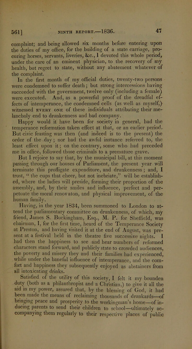 561] complaint; and being allowed six months before entering upon the duties of my office, for the building of a state carriage, pro- curing horses, servants, liveries, &c., 1 devoted this whole period, under the care of an eminent physician, to the recovery of my health, but regret to state, without any abatement whatever of the complaint. In the first month of my official duties, twenty-two persons were condemned to suffer death ; but strong intercessions having succeeded with the government, twelve only (including a female) were executed. And, as a powerful proof of the dreadful ef- fects of intemperance, the condemned cells (as well as myself,)' witnessed every one of these individuals attributing their me- lancholy end to drunkenness and bad company. Happy would it have been for society in general, bad the temperance reformation taken effect at that, or an earlier period. But civic feasting was then (and indeed is to the present) the order of the day ; nor had the awful instance referred to, the least effect upon it; on the contrary, some who had preceded me in office, followed those criminals to a premature grave. But I rejoice to say that, by the municipal bill, at this moment passing through our houses of Parliament, the present year will terminate this profligate expenditure, and drunkenness ; and, I trust, “ the cups that cheer, but not inebriate,” will be establish- ed, where the ladies will preside, forming their proportion of the assembly, and, by their smiles and influence, perfect and per- petuate the moral renovaton, and physical improvement, of the human family. Having, in the year 1834, been summoned to London to at- tend the parliamentary committee on drunkenness, of which, my friend, James S. Buckingham, Esq., M. P. for Sheffield, was chairman, I, for the first time, heard of the Temperance Society at Preston, and having visited it at the end of August, was pre- sent at a festival held in the theatre five successive nights. I had then the happiness to see and hear numbers of reformed characters stand forward, and publicly state to crowded audiences, the poverty and misery they and their families had experienced, while under the baneful influence of intemperance, and the com- fort and happiness they subsequently enjoyed as abstainers from all intoxicating drinks. Satisfied of the utility of this society, I felt it my bounden duty (both as a philanthropist and a Christian,) to give it all the aid in my power, assured that, by the blessing of God, it had been made the means of reclaiming thousands of drunkards—of bringing peace and prosperity to the workingman’s home—of in- ducing parents to send their children to school—ultimately ac- companying them regularly to their respective places of public
