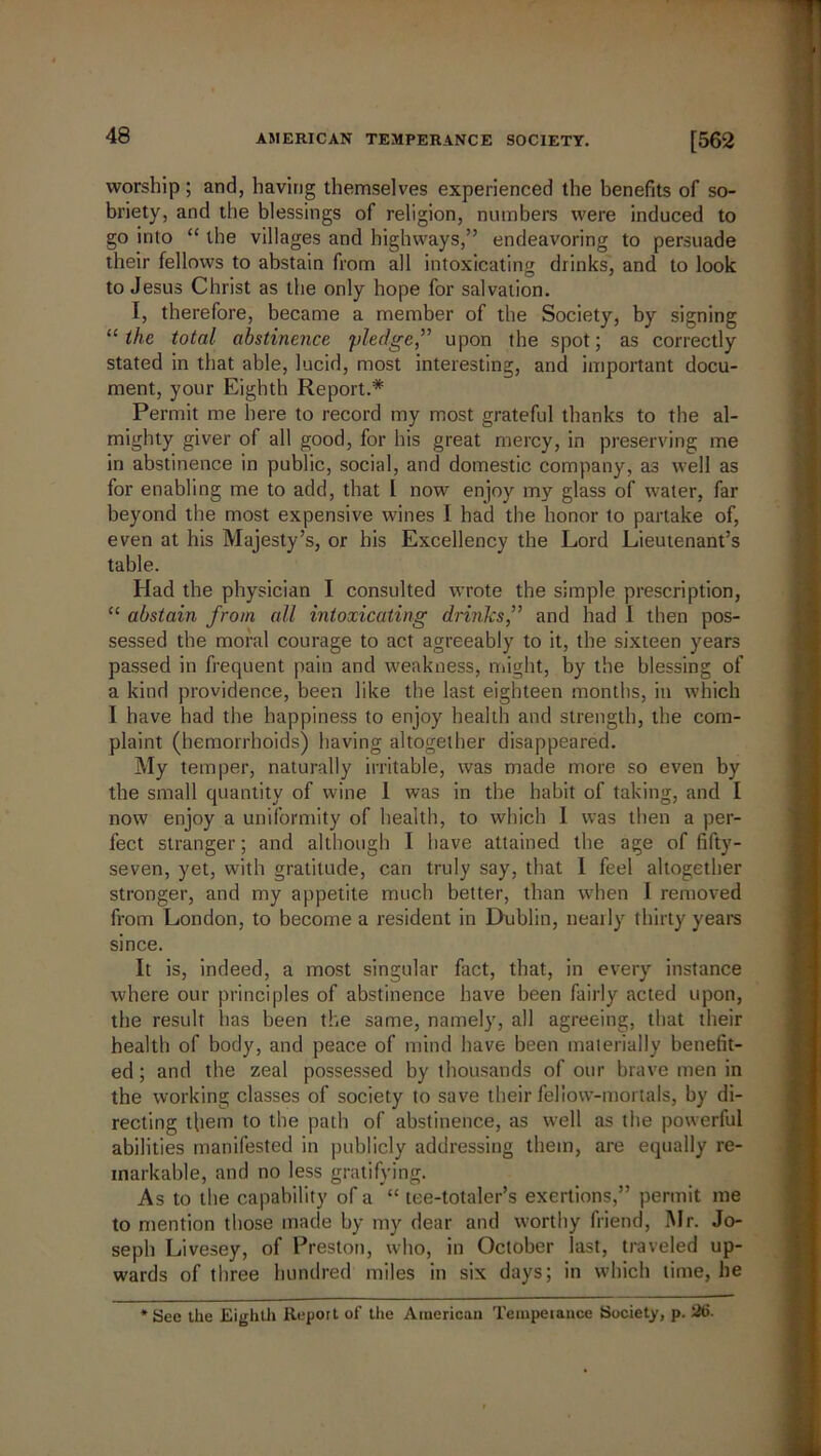 worship; and, having themselves experienced the benefits of so- briety, and the blessings of religion, numbers were induced to go into “ the villages and highways,” endeavoring to persuade their fellows to abstain from all intoxicating drinks, and to look to Jesus Christ as the only hope for salvation. I, therefore, became a member of the Society, by signing “the total abstinence pledge,” upon the spot; as correctly stated in that able, lucid, most interesting, and important docu- ment, your Eighth Report.* Permit me here to record my most grateful thanks to the al- mighty giver of all good, for his great mercy, in preserving me in abstinence in public, social, and domestic company, as well as for enabling me to add, that l now enjoy my glass of water, far beyond the most expensive wines I had the honor to partake of, even at his Majesty’s, or his Excellency the Lord Lieutenant’s table. Had the physician I consulted wrote the simple prescription, “ abstain from all intoxicating drinlcs,” and had L then pos- sessed the moral courage to act agreeably to it, the sixteen years passed in frequent pain and weakness, might, by the blessing of a kind providence, been like the last eighteen months, in which I have had the happiness to enjoy health and strength, the com- plaint (hemorrhoids) having altogether disappeared. My temper, naturally irritable, was made more so even by the small quantity of wine I was in the habit of taking, and I now enjoy a uniformity of health, to which I was then a per- fect stranger; and although I have attained the age of fifty- seven, yet, with gratitude, can truly say, that 1 feel altogether stronger, and my appetite much better, than wdien I removed from London, to become a resident in Dublin, nearly thirty years since. It is, indeed, a most singular fact, that, in every instance where our principles of abstinence have been fairly acted upon, the result has been the same, namely, all agreeing, that their health of body, and peace of mind have been materially benefit- ed; and the zeal possessed by thousands of our brave men in the working classes of society to save their fellow-mortals, by di- recting them to the path of abstinence, as well as the powerful abilities manifested in publicly addressing them, are equally re- markable, and no less gratifying. As to the capability of a “ tee-totaler’s exertions,” permit me to mention those made by my dear and worthy friend, Mr. Jo- seph Livesey, of Preston, who, in October last, traveled up- wards of three hundred miles in six days; in which time, he *See the Eighth Report of tire American Temperance Society, p. 2(5.