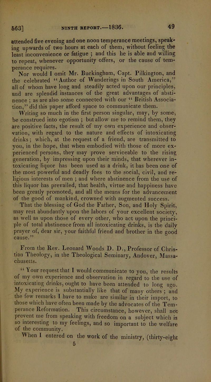 attended five evening and one noon temperance meetings, speak- ing upwards of two hours at each of them, without feeling the least inconvenience or fatigue ; and this he is able and willing to repeat, whenever opportunity offers, or the cause of tem- perance requires. Nor would I omit Mr. Buckingham, Capt. Pilkington, and the celebrated “Author of Wanderings in South America,” all of whom have long and steadily acted upon our principles, and are splendid instances of the great advantages of absti- nence ; as are also some connected with our “ British Associa- tion,” did this paper afford space to communicate them. Writing so much in the first person singular, may, by some, be construed into egotism ; but allow me to remind them, they are positive facts, the result of my own experience and obser- vation, with regard to the nature and effects of intoxicating drinks; which, at the request of a friend, are transmitted to you, in the hope, that when embodied with those of more ex- perienced persons, they may prove serviceable to the rising generation, by impressing upon their minds, that wherever in- toxicating liquor has been used as a drink, it has been one of the most powerful and deadly foes to the social, civil, and re- ligious interests of men ; and where abstinence from the use of this liquor has prevailed, that health, virtue and happiness have been greatly promoted, and all the means for the advancement of the good of mankind, crowned with augmented success. That the blessing of God the Father, Son, and Holy Spirit, may rest abundantly upon the labors of your excellent society, as well as upon those of every other, who act upon the princi- ple of total abstinence from all intoxicating drinks, is the daily prayer of, dear sir, your faithful friend and brother in the good cause.” From the Rev. Leonard Woods D. D., Professor of Chris- tian Theology, in the Theological Seminary, Andover, Massa- chusetts. “ Your request that I would communicate to you, the results of my own experience and observation in regard to the use of intoxicating drinks, ought to have been attended to long ago. My experience is substantially like that of many others ; and the few remarks I have to make are similar in their import, to those which have often been made by the advocates of the Tem- perance Reformation. This circumstance, however, shall not prevent me from speaking with freedom on a subject which is so interesting to my feelings, and so important to the welfare of the community. When I entered on the work of the ministry, (thirty-eight 5