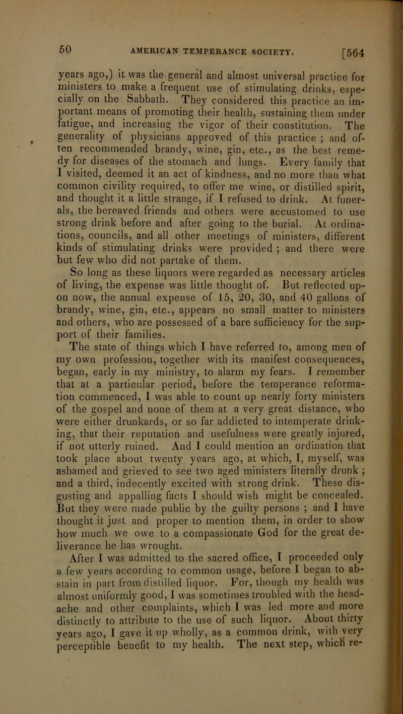 [564 years ago,) it was the general and almost universal practice for ministers to make a frequent use of stimulating drinks, espe- cially on the Sabbath. They considered this practice an im- portant means of promoting their health, sustaining them under fatigue, and increasing the vigor of their constitution. The generality of physicians approved of this practice ; and of- ten recommended brandy, wine, gin, etc., as the best reme- dy for diseases of the stomach and lungs. Every family that I visited, deemed it an act of kindness, and no more than what common civility required, to offer me wine, or distilled spirit, and thought it a little strange, if I refused to drink. At funer- als, the bereaved friends and others were accustomed to use strong drink before and after going to the burial. At ordina- tions, councils, and all other meetings of ministers, different kinds of stimulating drinks were provided ; and there were but few who did not partake of them. So long as these liquors were regarded as necessary articles of living, the expense was little thought of. But reflected up- on now, the annual expense of 15, 20, 30, and 40 gallons of brandy, wine, gin, etc., appears no small matter to ministers and others, who are possessed of a bare sufficiency for the sup- port of their families. The state of things which I have referred to, among men of my own profession, together with its manifest consequences, began, early in my ministry, to alarm my fears. I remember that at a particular period, before the temperance reforma- tion commenced, I was able to count up nearly forty ministers of the gospel and none of them at a very great distance, who were either drunkards, or so far addicted to intemperate drink- ing, that their reputation and usefulness were greatly injured, if not utterly ruined. And I could mention an ordination that took place about twenty years ago, at which, I, myself, was ashamed and grieved to see two aged ministers literally drunk ; and a third, indecently excited with strong drink. These dis- gusting and appalling facts I should wish might be concealed. But they were made public by the guilty persons ; and I have thought it just and proper to mention them, in order to show how much we owe to a compassionate God for the great de- liverance he has wrought. After I was admitted to the sacred office, I proceeded only a few years according to common usage, before I began to ab- stain in part from distilled liquor. For, though my health was almost uniformly good, I was sometimes troubled with the head- ache and other complaints, which I was led more and more distinctly to attribute to the use of such liquor. About thirty years ago, I gave it up wholly, as a common drink, with very perceptible benefit to my health. T.he next step, which re-