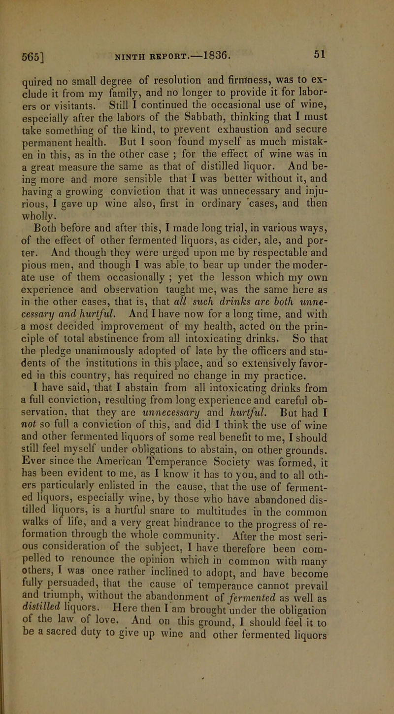 565] quired no small degree of resolution and firm'ness, was to ex- clude it from my family, and no longer to provide it for labor- ers or visitants. Still I continued the occasional use of wine, especially after the labors of the Sabbath, thinking that I must take something of the kind, to prevent exhaustion and secure permanent health. But 1 soon found myself as much mistak- en in this, as in the other case ; for the effect of wine was in a great measure the same as that of distilled liquor. And be- ing more and more sensible that I was better without it, and having a growing conviction that it was unnecessary and inju- rious, I gave up wine also, first in ordinary cases, and then wholly. Both before and after this, I made long trial, in various ways, of the effect of other fermented liquors, as cider, ale, and por- ter. And though they were urged upon me by respectable and pious men, and though I was able, to bear up under the moder- ate use of them occasionally ; yet the lesson which my own experience and observation taught me, was the same here as in the other cases, that is, that all such drinks are both unne- cessary and hurtful. And I have now for a long time, and with a most decided improvement of my health, acted on the prin- ciple of total abstinence from all intoxicating drinks. So that the pledge unanimously adopted of late by the officers and stu- dents of the institutions in this place, and so extensively favor- ed in this country, has required no change in my practice. I have said, that I abstain from all intoxicating drinks from a full conviction, resulting from long experience and careful ob- servation, that they are unnecessary and hurtful. But had I not so full a conviction of this, and did I think the use of wine and other fermented liquors of some real benefit to me, I should still feel myself under obligations to abstain, on other grounds. Ever since the American Temperance Society was formed, it has been evident to me, as I know it has to you, and to all oth- ers particularly enlisted in the cause, that the use of ferment- ed liquors, especially wine, by those who have abandoned dis- tilled liquors, is a hurtful snare to multitudes in the common walks of life, and a very great hindrance to the progress of re- formation through the whole community. After the most seri- ous consideration of the subject, I have therefore been com- pelled to renounce the opinion which in common with many others, I. was once rather inclined to adopt, and have become fully persuaded, that the cause of temperance cannot prevail and triumph, without the abandonment of fermented as well as distilled liquors. Here then I am brought under the obligation of the law of love. And on this ground, I should feel it to be a sacred duty to give up wine and other fermented liquors