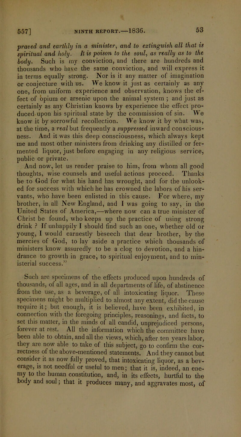praved and earthly in a minister, and to extinguish all that is spiritual and holy. It is poison to the soul, as really as to the body. Such is my conviction, and there are hundreds and thousands who have the same conviction, and will express it in terms equally strong. Nor is it any matter of imagination or conjecture with us. We know it just as certainly as any one, from uniform experience and observation, knows the ef- fect of opium or arsenic upon the animal system ; and just as certainly as any Christian knows by experience the effect pro- duced upon his spiritual state by the commission of sin. We know it by sorrowful recollection. We know it by what was, at the time, a rea/but frequently a suppressed inward conscious- ness. And it was this deep consciousness, which always kept me and most other ministers from drinking any distilled or fer- mented liquor, just before engaging in any religious service, public or private. And now, let us render praise to him, from whom all good thoughts, wise counsels and useful actions proceed. Thanks be to God for what his hand has wrought, and for the unlook- ed for success with which he has crowned the labors of his ser- vants, who have been enlisted in this cause. For where, my brother, in all New England, and I was going to say, in the United States of America,—where now can a true minister of Christ be found, who keeps up the practice of using strong drink ? If unhappily I should find such an one, whether old or young, I would earnestly beseech that dear brother, by the mercies of God, to lay aside a practice which thousands of ministers know assuredly to be a clog to devotion, and a hin- drance to growth in grace, to spiritual enjoyment, and to min- isterial success.” Such are specimens of the effects produced upon hundreds of thousands, of all ages, and in all departments of life, of abstinence from the use, as a beverage, of all intoxicating liquor. These specimens might be multiplied to almost any extent, did the cause require it; but enough, it is believed, have been exhibited, in connection with the foregoing principles, reasonings, and facts, to set this matter, in the minds of all candid, unprejudiced persons, forever at rest. All the information which the committee have been able to obtain, and all the views, which, after ten years labor, they are now able to take of this subject, go to confirm the cor- rectness of the above-mentioned statements. And they cannot but consider it as now fully proved, that intoxicating liquor, as a bev- erage, is not needful or useful to men; that it is, indeed, an ene- my to the human constitution, and, in its effects, hurtful to the body and soul; that it produces many, and aggravates most, of