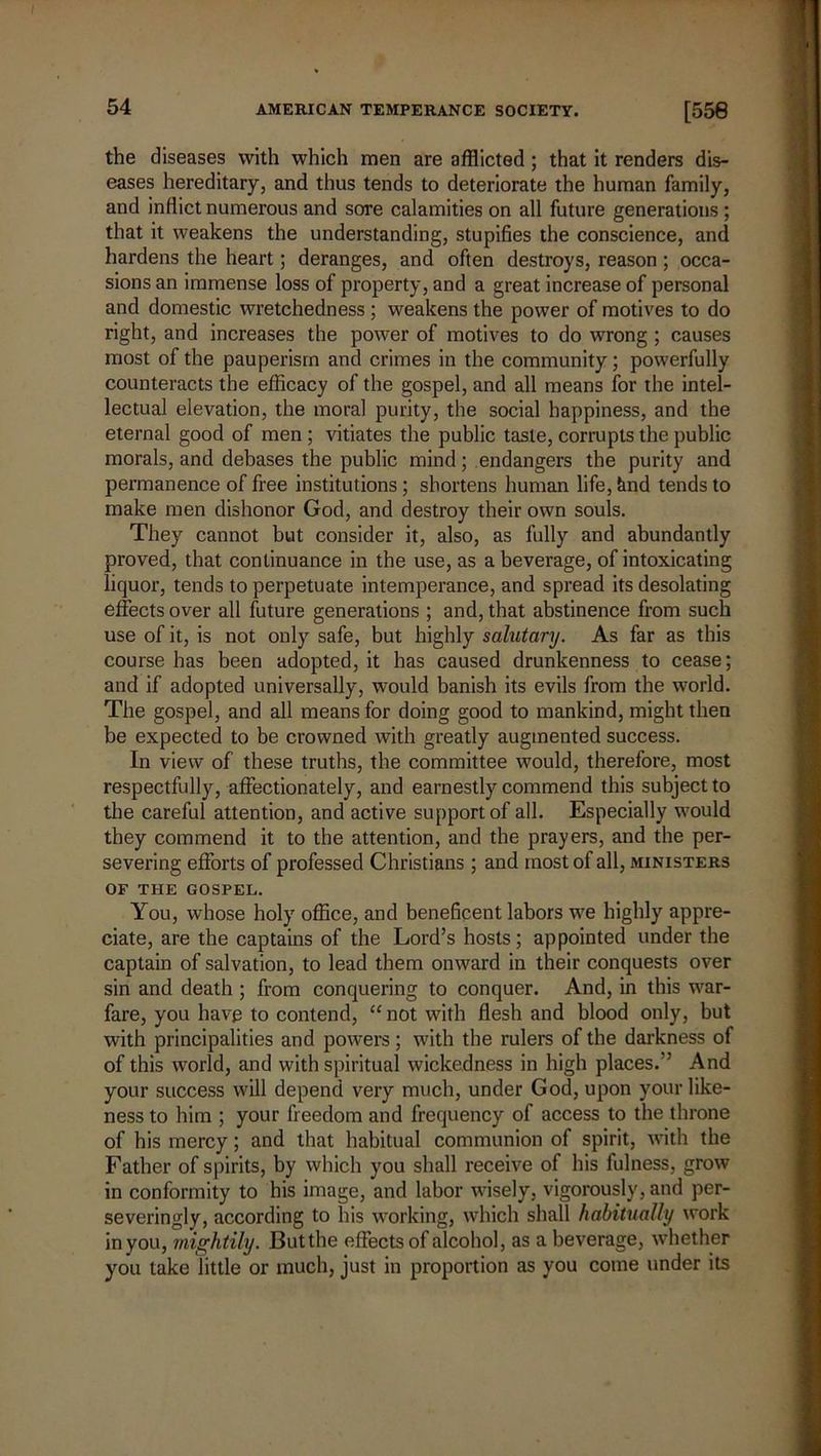 the diseases with which men are afflicted; that it renders dis- eases hereditary, and thus tends to deteriorate the human family, and inflict numerous and sore calamities on all future generations ; that it weakens the understanding, stupifies the conscience, and hardens the heart; deranges, and often destroys, reason ; occa- sions an immense loss of property, and a great increase of personal and domestic wretchedness ; weakens the power of motives to do right, and increases the power of motives to do wrong ; causes most of the pauperism and crimes in the community; powerfully counteracts the efficacy of the gospel, and all means for the intel- lectual elevation, the moral purity, the social happiness, and the eternal good of men ; vitiates the public taste, corrupts the public morals, and debases the public mind; endangers the purity and permanence of free institutions; shortens human life, tind tends to make men dishonor God, and destroy their own souls. They cannot but consider it, also, as fully and abundantly proved, that continuance in the use, as a beverage, of intoxicating liquor, tends to perpetuate intemperance, and spread its desolating effects over all future generations ; and, that abstinence from such use of it, is not only safe, but highly salutary. As far as this course has been adopted, it has caused drunkenness to cease; and if adopted universally, would banish its evils from the world. The gospel, and all means for doing good to mankind, might then be expected to be crowned with greatly augmented success. In view of these truths, the committee would, therefore, most respectfully , affectionately, and earnestly commend this subject to the careful attention, and active support of all. Especially would they commend it to the attention, and the prayers, and the per- severing efforts of professed Christians ; and most of all, ministers OF THE GOSPEL. You, whose holy office, and beneficent labors we highly appre- ciate, are the captains of the Lord’s hosts; appointed under the captain of salvation, to lead them onward in their conquests over sin and death ; from conquering to conquer. And, in this war- fare, you have to contend, “not with flesh and blood only, but with principalities and powers; with the rulers of the darkness of of this world, and with spiritual wickedness in high places.” And your success will depend very much, under God, upon your like- ness to him ; your freedom and frequency of access to the throne of his mercy; and that habitual communion of spirit, with the Father of spirits, by which you shall receive of his fulness, grow in conformity to his image, and labor wisely, vigorously, and per- severingly, according to his working, which shall habitually work in you, mightily. But the effects of alcohol, as a beverage, whether you take little or much, just in proportion as you come under its