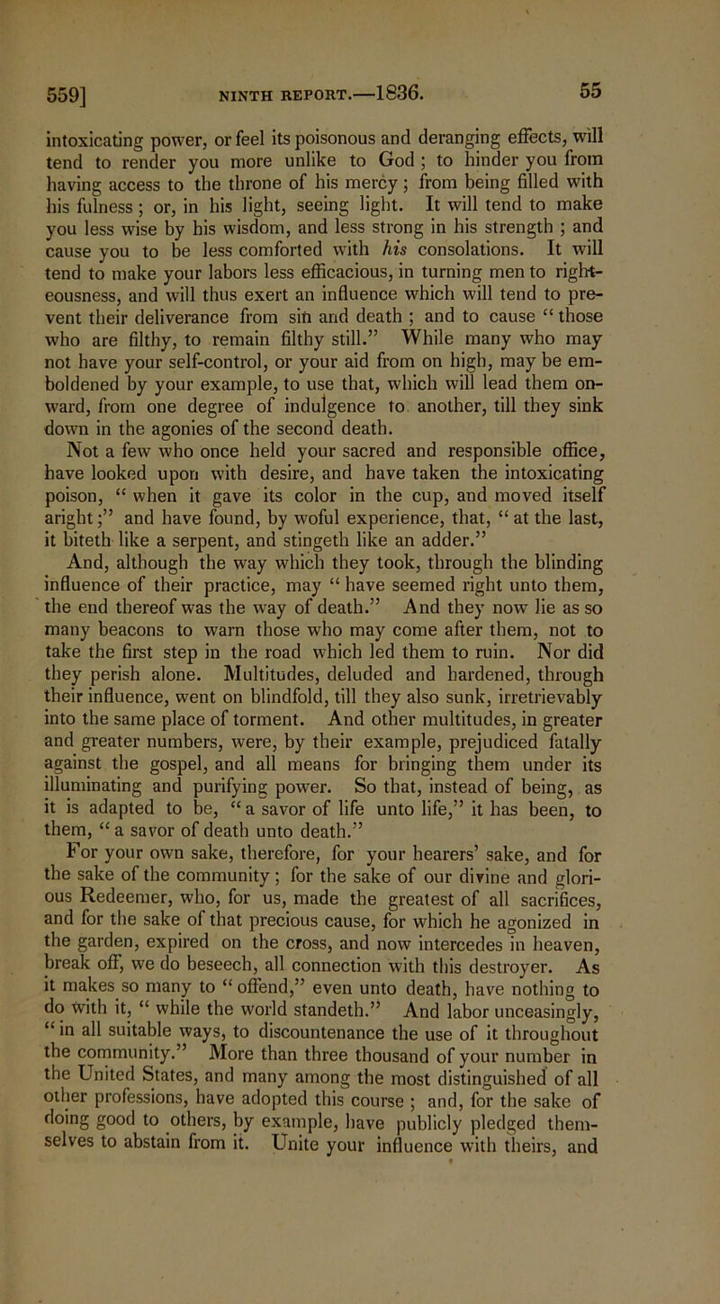 559] intoxicating power, or feel its poisonous and deranging effects, will tend to render you more unlike to God ; to hinder you from having access to the throne of his mercy ; from being filled with his fulness ; or, in his light, seeing light. It will tend to make you less wise by his wisdom, and less strong in his strength ; and cause you to be less comforted with his consolations. It will tend to make your labors less efficacious, in turning men to right- eousness, and will thus exert an influence which will tend to pre- vent their deliverance from sin and death ; and to cause “ those who are filthy, to remain filthy still.” While many who may not have your self-control, or your aid from on high, may be em- boldened by your example, to use that, which will lead them on- ward, from one degree of indulgence to another, till they sink down in the agonies of the second death. Not a few who once held your sacred and responsible office, have looked upon with desire, and have taken the intoxicating poison, “ when it gave its color in the cup, and moved itself arightand have found, by woful experience, that, “ at the last, it biteth like a serpent, and stingeth like an adder.” And, although the way which they took, through the blinding influence of their practice, may “ have seemed right unto them, the end thereof was the way of death.” And they now lie as so many beacons to warn those who may come after them, not to take the first step in the road which led them to ruin. Nor did they perish alone. Multitudes, deluded and hardened, through their influence, went on blindfold, till they also sunk, irretrievably into the same place of torment. And other multitudes, in greater and greater numbers, were, by their example, prejudiced fatally against the gospel, and all means for bringing them under its illuminating and purifying power. So that, instead of being, as it is adapted to be, “ a savor of life unto life,” it has been, to them, “ a savor of death unto death.” For your own sake, therefore, for your hearers’ sake, and for the sake of the community; for the sake of our divine and glori- ous Redeemer, who, for us, made the greatest of all sacrifices, and for the sake of that precious cause, for which he agonized in the garden, expired on the cross, and now intercedes in heaven, break off, we do beseech, all connection with this destroyer. As it makes so many to “ offend,” even unto death, have nothing to do with it, “ while the world standeth.” And labor unceasingly, “in all suitable ways, to discountenance the use of it throughout the community.” More than three thousand of your number in the United States, and many among the most distinguished of all other professions, have adopted this course ; and, for the sake of doing good to others, by example, have publicly pledged them- selves to abstain from it. Unite your influence with theirs, and