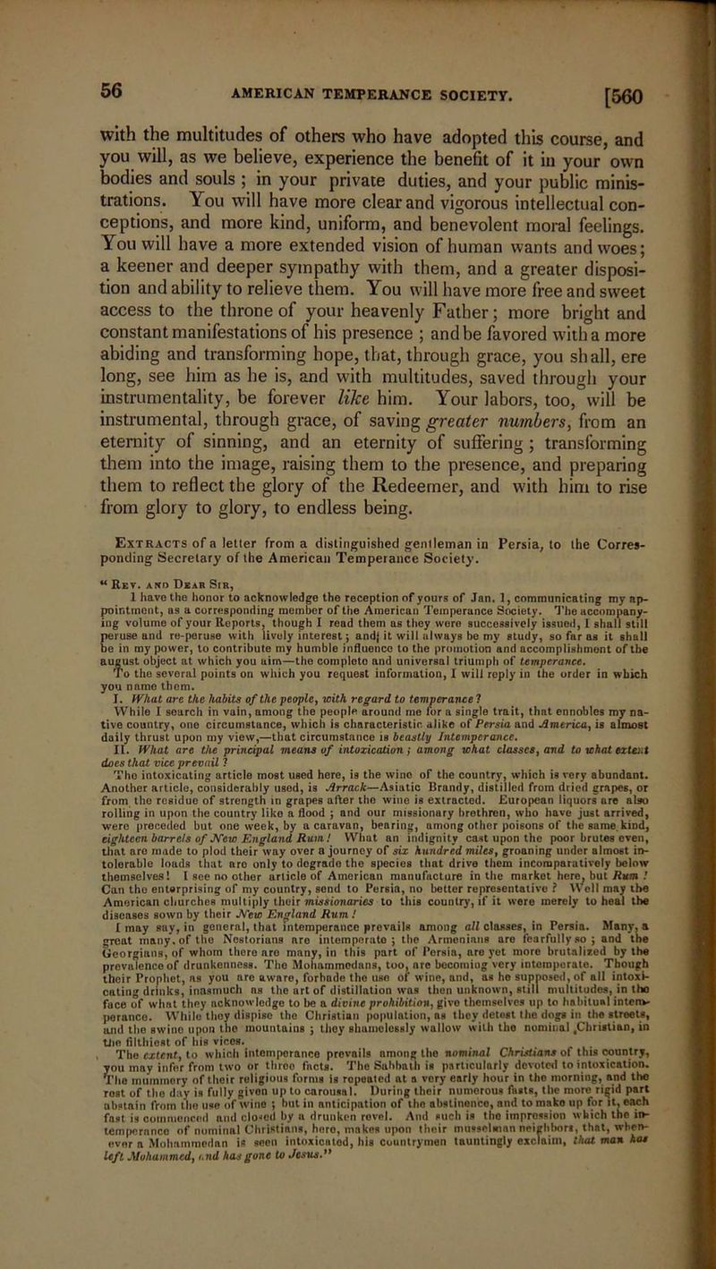 with the multitudes of others who have adopted this course, and you will, as we believe, experience the benefit of it in your own bodies and souls ; in your private duties, and your public minis- trations. You will have more clear and vigorous intellectual con- ceptions, and more kind, uniform, and benevolent moral feelings. You will have a more extended vision of human wants and woes; a keener and deeper sympathy with them, and a greater disposi- tion and ability to relieve them. You will have more free and sweet access to the throne of your heavenly Father; more bright and constant manifestations of his presence ; and be favored with a more abiding and transforming hope, that, through grace, you shall, ere long, see him as he is, and with multitudes, saved through your instrumentality, be forever like him. Your labors, too, will be instrumental, through grace, of saving greater numbers, from an eternity of sinning, and an eternity of suffering ; transforming them into the image, raising them to the presence, and preparing them to reflect the glory of the Redeemer, and with him to rise from glory to glory, to endless being. Extracts of a letter from a distinguished gentleman in Persia, to the Corres- ponding Secretary of the American Temperance Society. u Rev. ano Dear Sir, 1 have the honor to acknowledge the reception of yours of Jan. 1, communicating my ap- pointment, as a corresponding member of the American Temperance Society. The accompany- ing volume of your Reports, though I read them as they were successively issued, I shall still peruse and re-peruse with lively interest; andj it will always be my study, so far as it shall be in ray power, to contribute my humble influence to the promotion and accomplishment of the august object at which you aim—the complete and universal triumph of temperance. To the several points on which you request information, I will reply in the order in which you name them. I. What are the habits of the people, with regard to temperance 1 While I search in vain, among the people around me for a single trait, that ennobles my na- tive country, one circumstance, which is characteristic alike of Persia and America, is almost daily thrust upon my view,—that circumstance is beastly Intemperance. II. What are the principal means of intoxication; among what classes, and to what extent does that vice prevail ? Tho intoxicating article most used here, is the wino of the country, which is very abundant. Another article, considerably used, is Arrack—Asiatic Brandy, distilled from dried grapes, or from the residue of strength in grapes after tho wine is extracted. European liquors are also rolling in upon the country liko a flood ; and our missionary brethren, who have just arrived, were preceded hut one week, by a caravan, bearing, among other poisons of the same, kind, eighteen barrels of New England Rum.! What an indignity cast upon the poor brutes even, that aro made to plod their way over a journey of six hundred milest groaning under almost in- tolerable loads that aro only to degrade the species that drive them incoraparutively below themselves 1 I see no other article of American manufacture in the market hero, but Rum ! Can the enterprising of my country, send to Persia, no better representative ? Well may the American churches multiply their missionaries to this country, if it were merely to heal the diseases sown by their New England Rum / I may say, in general, that intemperance prevails among all classes, in Persia. Many, a great many, of the Ncstorians aro intemperate; the Armenians are fearfullyso ; and the Georgians, of whom there aro many, in this part of Persia, aro yet more brutalized by the prevalence of drunkenness. Tho Mohammodnn9, too, are becoming very intemperate. Though their Prophet, as you are aware, forbade tho use of wino, and, as ho supposed, of all intoxi- cating drinks, inasmuch ns the art of distillation was then unknown, still multitudes, in tho fuce of what they acknowledge to he a divine prohibition, givo themselves up to habitual intenv- perance. While they dispise the Christian population, as they detest the dogs in tho streets, and the swine upon the mountains ; they shamelessly wallow with the nominal .Christian, in Uio filthiest of his vices. Tho extent, to which intemperance prevails among the nominal Christians of this country, you may infer from two or throe facts. The Sabbath is particularly devoted to intoxication. The mummery of their religious forms is ropeated at a very early hour in the morning, and the Tost of tho day is fully givon up to carousal. During their numerous fasts, the more rigid part abstain from the use of wine ; but in anticipation of tho abstinence, and to mako up for it, each fast is commenced and closed by u drunken rovel. And such is tho impression which tho in- temperance of nominal Christians, hero, makes upon their musselman neiehhon, that, when- ever a Mohammedan is seen intoxientod, his countrymen tauntingly exclaim, that man has left Mohammed, and has gone to Jesus.”
