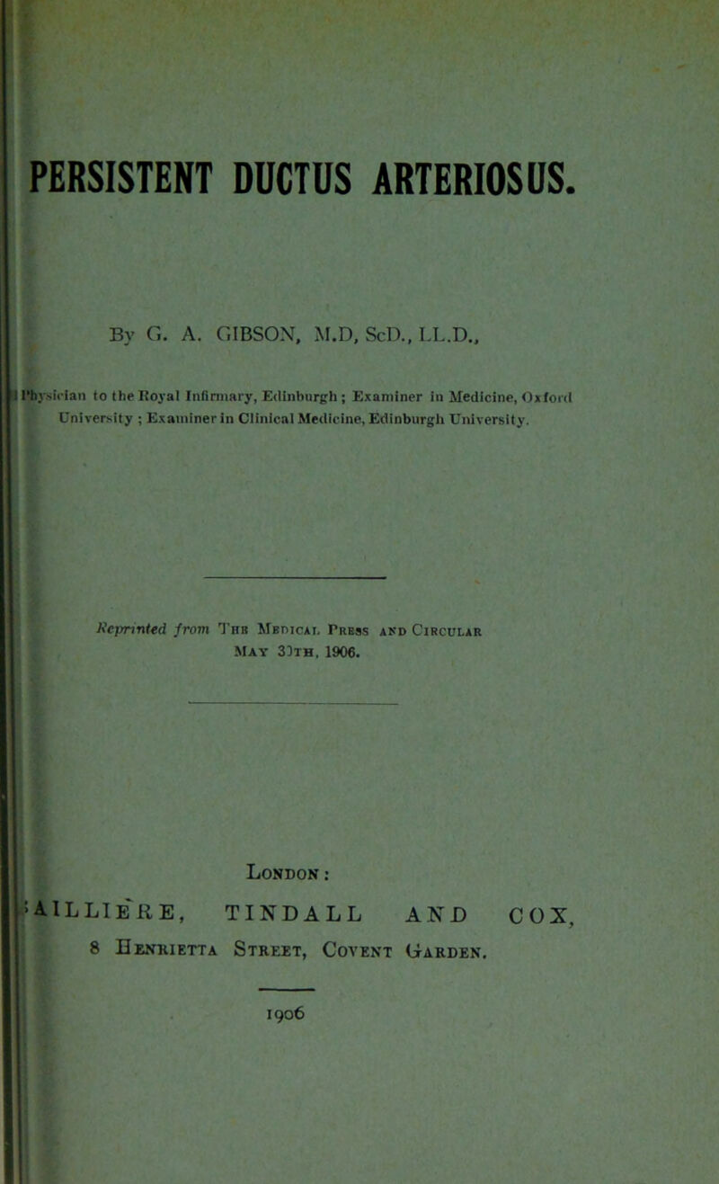 PERSISTENT DUCTUS ARTERIOSUS. By G. A. GIBSON. M.D, ScD., LL.D., ! I'bysician to the Royal Infirmary, Edinburgh ; Examiner in Medicine, Oxford University ; Examiner in Clinical Medicine, Edinburgh University. Kcprvnted from Tbb Mbdicai. Tress akd Circular May 30th, 1906. London: : AIL LIE RE, TINDALL AND COX, 8 Henrietta Street, Covent Garden. 1906