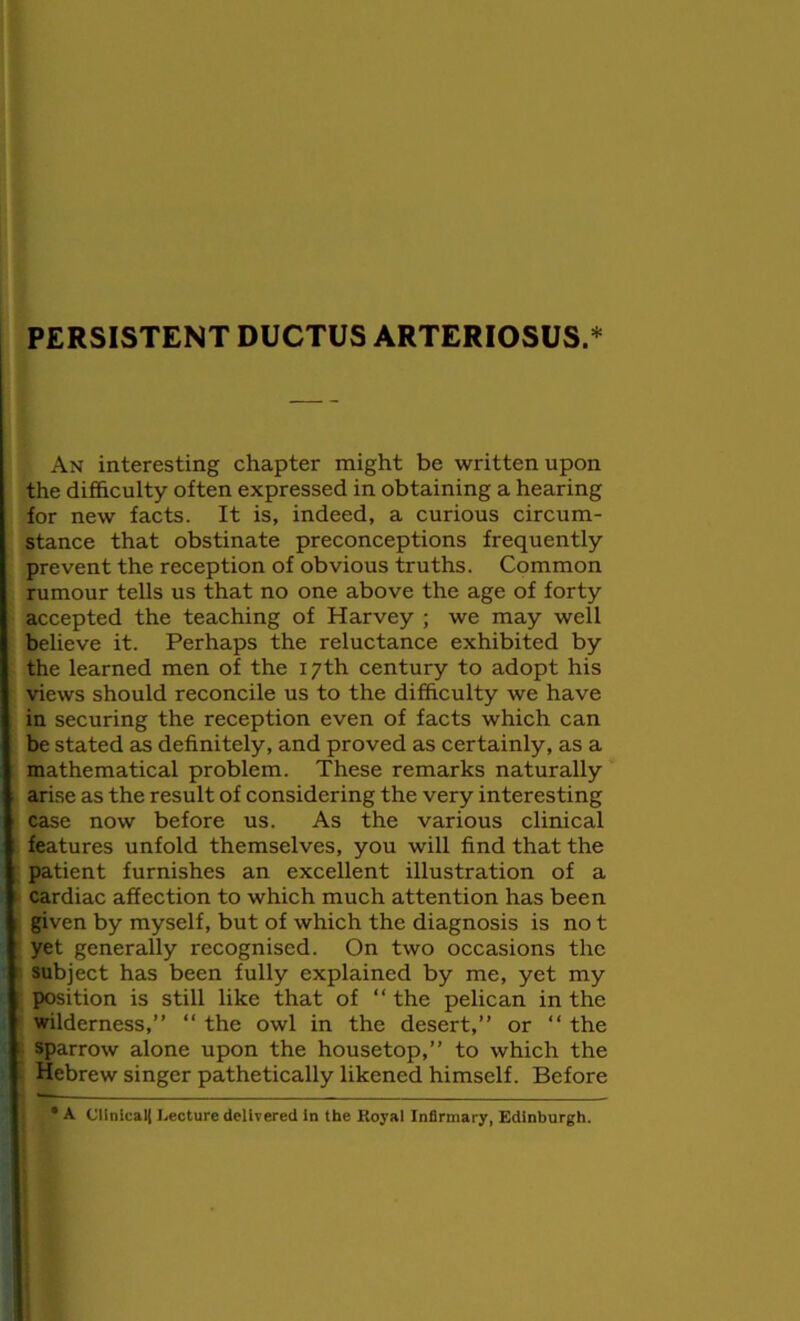 An interesting chapter might be written upon the difficulty often expressed in obtaining a hearing for new facts. It is, indeed, a curious circum- stance that obstinate preconceptions frequently prevent the reception of obvious truths. Common rumour tells us that no one above the age of forty accepted the teaching of Harvey ; we may well believe it. Perhaps the reluctance exhibited by the learned men of the 17th century to adopt his views should reconcile us to the difficulty we have in securing the reception even of facts which can be stated as definitely, and proved as certainly, as a mathematical problem. These remarks naturally arise as the result of considering the very interesting case now before us. As the various clinical features unfold themselves, you will find that the patient furnishes an excellent illustration of a cardiac affection to which much attention has been given by myself, but of which the diagnosis is no t yet generally recognised. On two occasions the subject has been fully explained by me, yet my position is still like that of “ the pelican in the wilderness,” “ the owl in the desert,” or “ the sparrow alone upon the housetop,” to which the : Hebrew singer pathetically likened himself. Before • A Cllnical| Lecture delivered in the Royal Infirmary, Edinburgh.