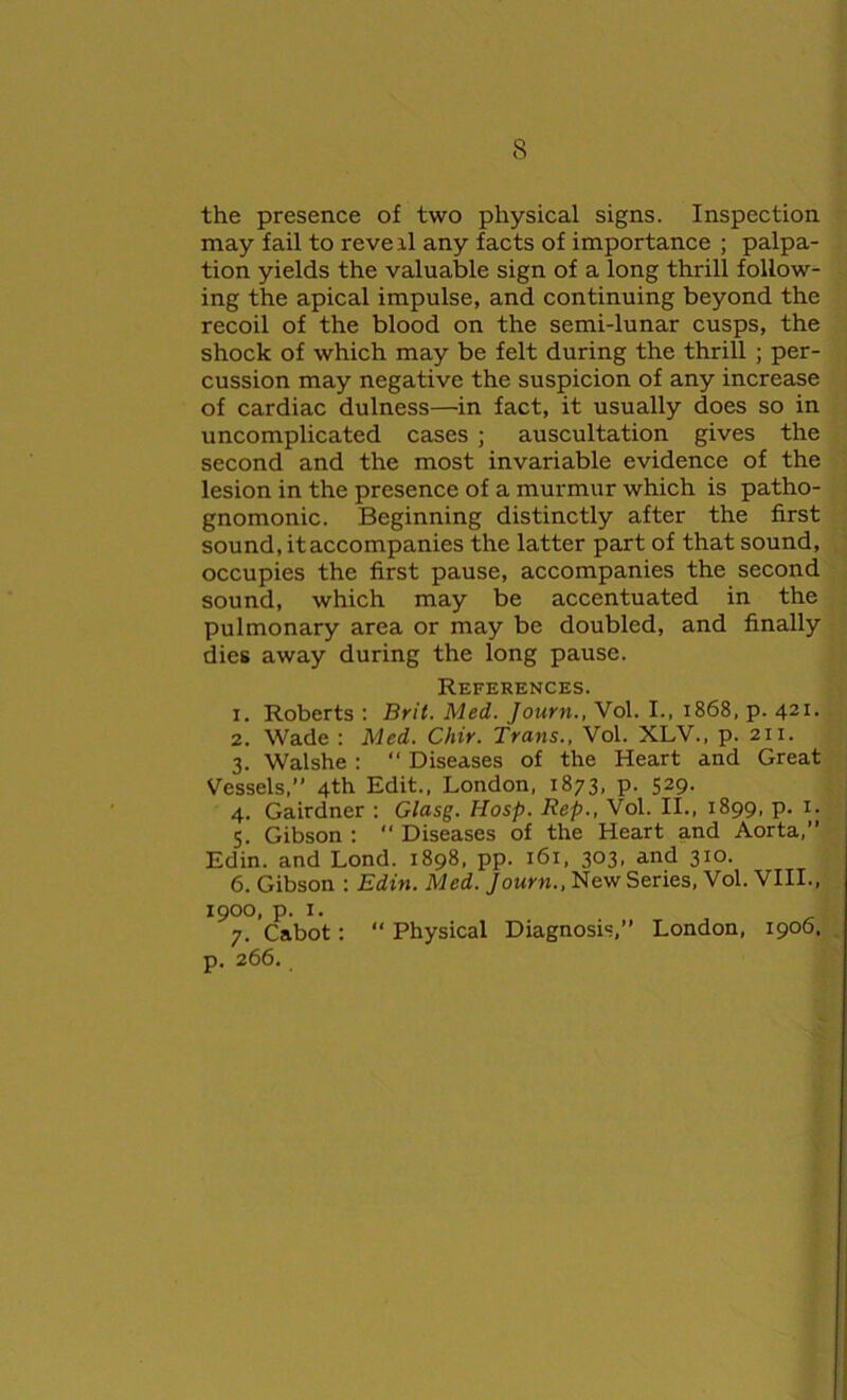 the presence of two physical signs. Inspection may fail to reveil any facts of importance ; palpa- tion yields the valuable sign of a long thrill follow- ing the apical impulse, and continuing beyond the recoil of the blood on the semi-lunar cusps, the shock of which may be felt during the thrill ; per- cussion may negative the suspicion of any increase of cardiac dulness—in fact, it usually does so in uncomplicated cases ; auscultation gives the second and the most invariable evidence of the lesion in the presence of a murmur which is patho- gnomonic. Beginning distinctly after the first sound, itaccompanies the latter part of that sound, occupies the first pause, accompanies the second sound, which may be accentuated in the pulmonary area or may be doubled, and finally dies away during the long pause. References. 1. Roberts : Brit. Med. Journ., Vol. I., 1868, p. 421. 2. Wade : Med. Chir. Trans., Vol. XLV.. p. 211. 3. Walshe : “ Diseases of the Heart and Great Vessels,” 4th Edit., London, 1873, p. 529. 4. Gairdner : Glasg. IIosp. Rep., Vol. II., 1899, p. x. 5. Gibson : “ Diseases of the Heart and Aorta,” Edin. and Lond. 1898, pp. 161, 303. and 310. 6. Gibson : Edin. Med. Journ., New Series, Vol. VIII., 1900, p. 1. 7. Cabot: “ Physical Diagnosis,” London, 1906, p. 266.