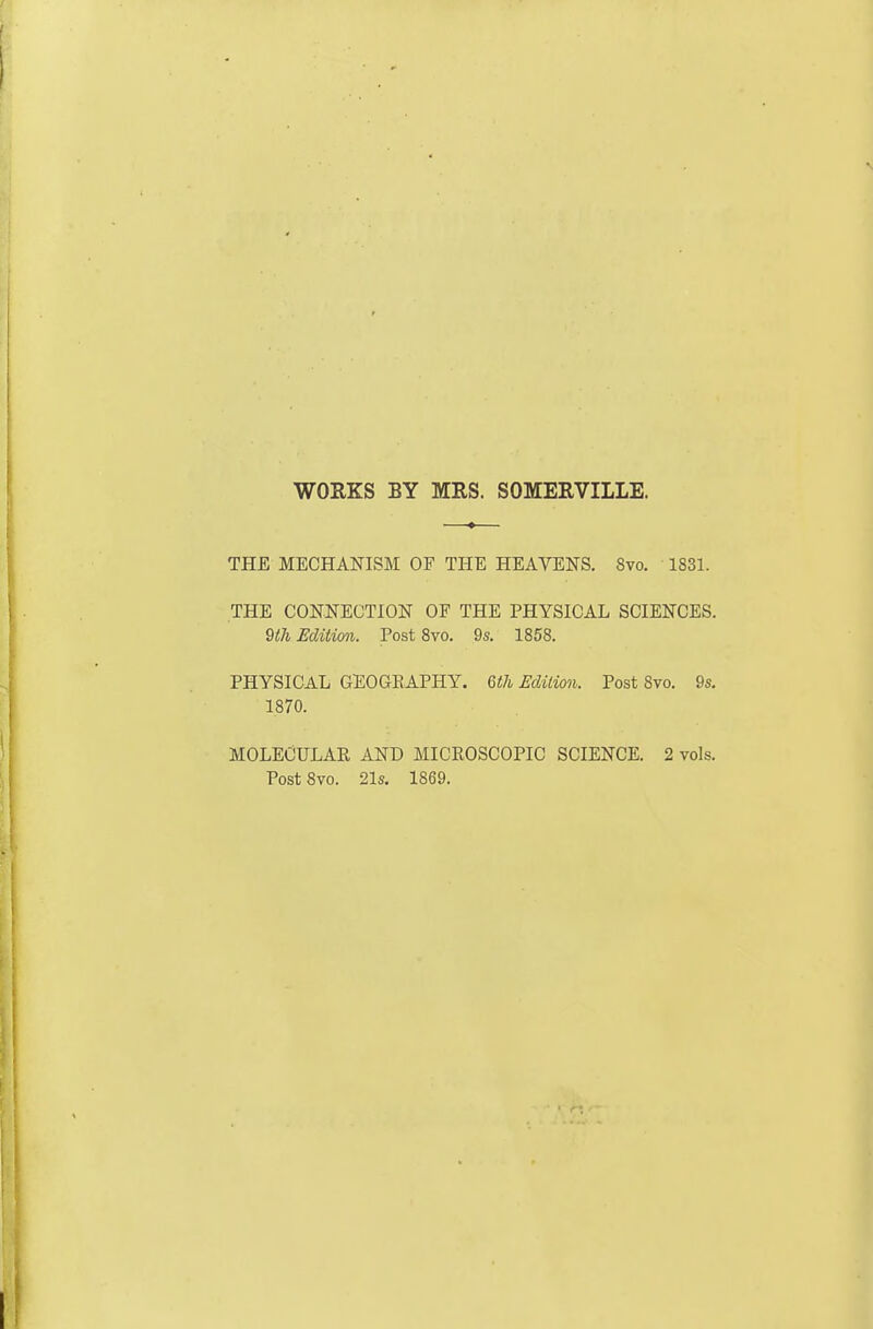 WORKS BY MRS. SOMERVILLE. THE MECHANISM OF THE HEAVENS. Svo. 1831. THE CONNECTION OF THE PHYSICAL SCIENCES. 9l7i Edition. Post Svo. 9s. 1858. PHYSICAL GEOGRAPHY. 6i!7i. Eclilion. Post Svo. 9s. 1870. MOLECULAR AND MICROSCOPIC SCIENCE. 2 vols. Post Svo. 21s. 1869.