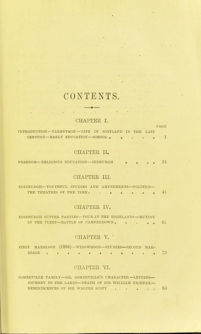 CONTENTS. CHAPTER I. PAOE INTRODUCTION—PARENTAGE — LIFE IN SCOTLAND IN THE LAST CENTURY—EARLY EDUCATION—SCHOOL 1 CHAPTER n. FREEDOM—RELIGIOUS EDUCATION—JEDBURGH . , . , 24 CHAPTER III. EDINBURGH—YOUTHPUL STUDIES AND AMUSEMENTS—POLITICS— THE THEATRES OF THE TIME . . . . . . .41 CHAPTER IV. EDINBURGH SUPPER PARTIES—TOUR IN THE HIGHLANDS—MUTINY IN THE FLEET—BATTLE OF CAMPERDOWN (Jl CHAPTER V. ' FIRST lVURRIi\GE (1804)—WIDOWHOOD—STUDIES—SECOND MAR- RIAGE t , CHAPTER VI. SOMERVILLE FAMILY—DR. SOMERVILLE'S CHARACTER—LETTERS— JOURNEY TO THE LAKES—DEATH OF SIR AVILLIAM FAIRFAX— REMINISCENCES OF SIR WALTER SCOTT S.'i