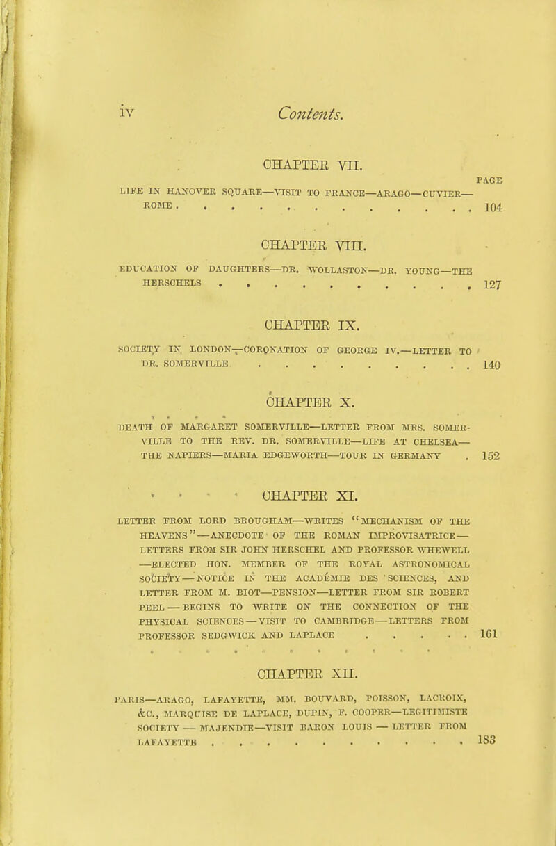 CHAPTEE vn. PAGE LIFE IN HANOVER SQUARE—VISIT TO FRANCE—ARAGO—CUVIEE— ROME CHAPTEE VIII. EDUCATION OF DAUGHTERS-DR. WOLLASTON—DR. YOUNG—THE HERSCHELS 127 CHAPTEE IX. SOCIETY ■ IN LONDON—CORONATION OF GEORGE IV,—LETTER TO DR. SOMERVTLLE 140 CHAPTEE X. » . * • DEATH OF MARGARET SDMERVILLE—LETTER FROM MRS. SOMER- VILLE TO THE REV. DR. SOMERVILLE—LIFE AT CHELSEA— THE NAPIERS—MARIA EDGEWORTH—TOUR IN GERMANY . 152 CHAPTEE XI. LETTER FROM LORD BROUGHAM—WRITES MECHANISM OF THE heavens—ANECDOTE OF THE ROMAN IMPROVISATRICE — LETTERS FROM SIR JOHN HERSCHEL AND PROFESSOR ATOEWTILL —ELECTED HON. MEMBER OF THE ROYAL ASTRONOMICAL SOtlE'TY—^NOTICE IN THE ACADEMIE DES 'SCIENCES, AND LETTER FROM M. BIOT—PENSION—LETTER FROM SIR ROBERT PEEL — BEGINS TO WRITE ON THE CONNECTION OF THE PHYSICAL SCIENCES — VISIT TO CAMBRIDGE — LETTERS FROM PROFESSOR SEDGWICK AND LAPLACE 161 CHAPTEE XII. PARIS—ARAGO, LAFAYETTE, MM. BOUVARD, POTSSON, LACKOIX, &C., MARQUISE DE LAPLACE, DUPIN, F. COOPER—LEGITIMISTE SOCIETY — MAJENDIE—VISIT BARON LOUIS — LETTER FROM