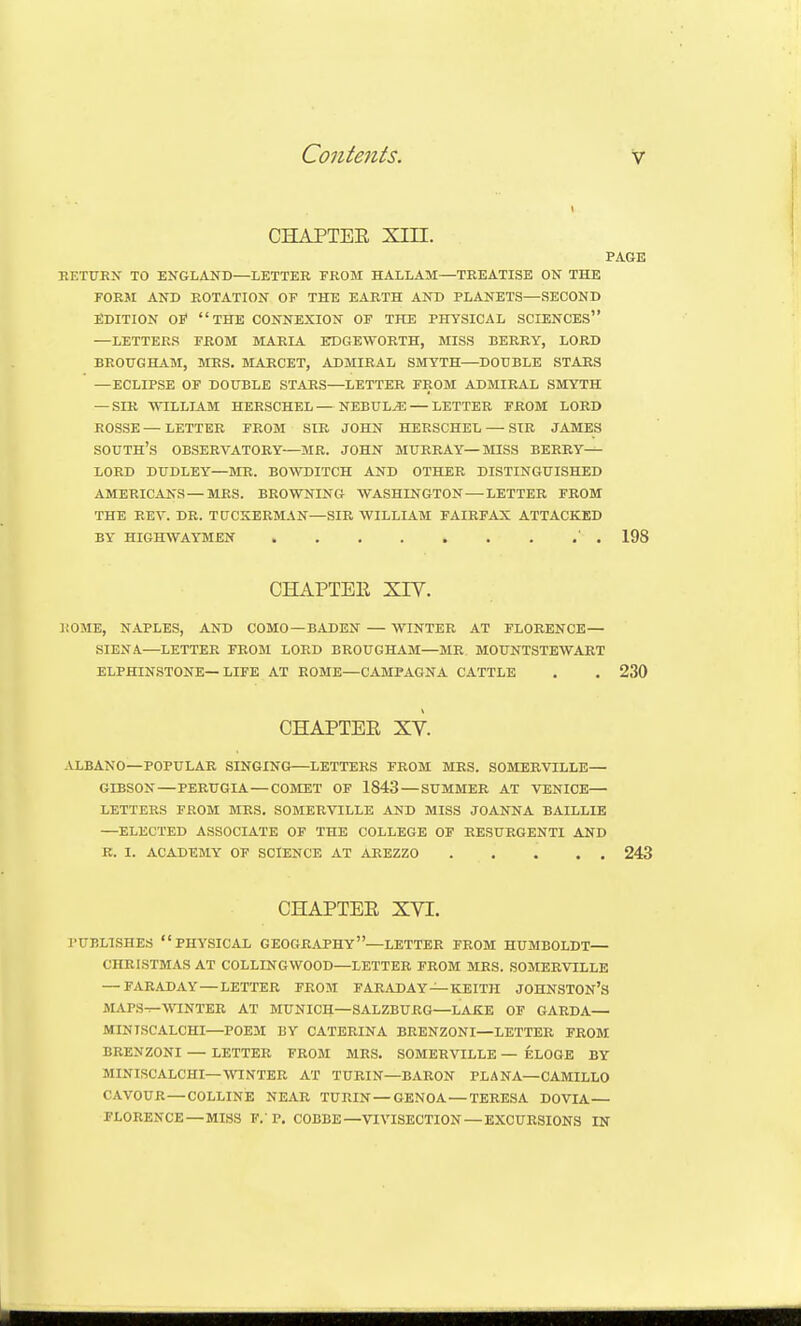 CHAPTER Xin. PAGE EETtJEN TO ENGLAND—LETTER FROM HALLAM—TREATISE ON THE FORM AND ROTATION OF THE EARTH AND PLANETS—SECOND EDITION 01' THE CONNEXION OF THE PHYSICAL SCIENCES —LETTERS FROM MARIA EDGEWORTH, MISS BERRY, LORD BROUGHAM, MRS. MARCET, ADMIRAL SMYTH—DOUBLE STARS —ECLIPSE OF DOUBLE STARS—LETTER FROM ADMIRAL SMYTH — SIR WILLIAM HERSCHEL—NEBULA — LETTER FROM LORD ROSSE—LETTER FROM SIR JOHN HERSCHEL — SIR JAMES SOUTH's OBSERVATORY—MR. JOHN MURRAY—MISS BERRY— LORD DUDLEY—MR. BOWDITCH AND OTHER DISTINGUISHED AMERICANS — MRS. BROWNING WASHINGTON — LETTER FROM THE REV. DR. TUCKERMAN—SIR WILLIAM FAIRFAX ATTACKED BY HIGHWAYMEN ' . 198 CHAPTER XIY. liOME, NAPLES, AND COMO —BADEN — WINTER AT FLORENCE— .SIENA—LETTER FROM LORD BROUGHAM—MR. MOUNTSTEWART ELPHINSTONE—LIFE AT ROME—CAMPAGNA CATTLE . . 230 CHAPTER XV. ALBANO—POPULAR SINGING LETTERS FROM MRS. SOMERVILLE— GIBSON—PERUGIA — COMET OF 1843— SUMMER AT VENICE— LETTERS FROM MRS. SOMERVILLE AND MISS JOANNA BAILLIE —ELECTED ASSOCIATE OF THE COLLEGE OF RESURGENTI AND R. 1. ACADEMY OP SCIENCE AT AREZZO 243 CHAPTER XVI. PUBLISHES physical GEOGRAPHY—LETTER FROM HUMBOLDT— CHRISTMAS AT COLLINGWOOD—LETTER FROM MRS. SOMERVILLE — FARADAY — LETTER FROM FARADAY —KEITH JOHNSTON'S MAPS^WINTER AT MUNICH—SALZBURG—LAKE OF GARDA— MINTSCALCHI—POEM BY CATERINA BRENZONI—LETTER FROM BRENZONI — LETTER FROM MRS. SOMERVILLE — ELOGE BY MINISCALCHI—WINTER AT TURIN—BARON PLANA—CAMILLO CAVOUR — COLLINE NEAR TURIN — GENOA — TERESA DOVIA— FLORENCE — MISS F.'P. COBBE—VIVISECTION — EXCURSIONS IN