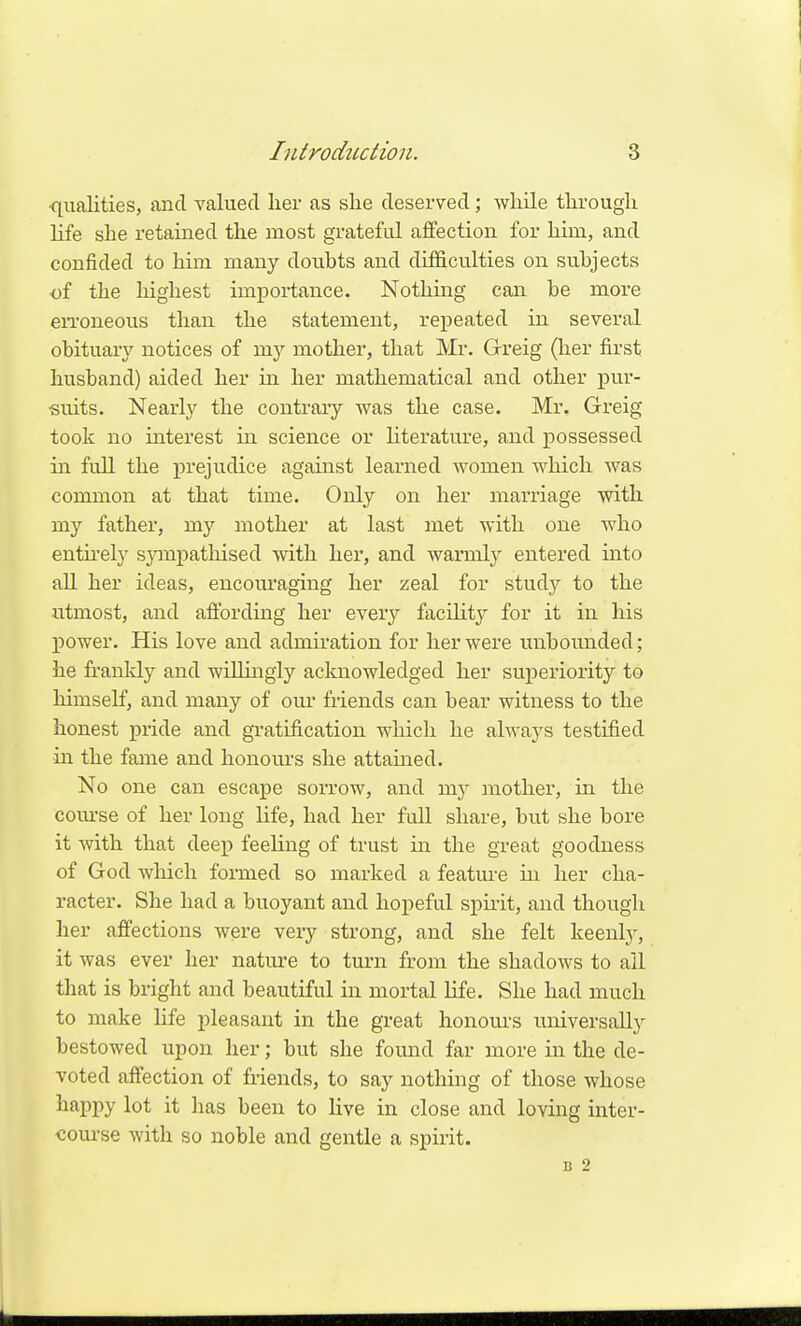 qualities, and valued lier as she deserved; while through life she retained the most grateful affection for him, and confided to him many doubts and difficulties on subjects of the highest importance. Nothing can be more eiToneous than the statement, repeated in several obituary notices of mj'^ mother, that Mr. Greig (her first husband) aided her in her mathematical and other pur- suits. Nearly the contrary was the case. Mr. Greig took no interest in science or hterature, and possessed in full the prejudice against learned women which was common at that time. Only on her marriage with my father, my mother at last met with one who entu-ely sjanpatliised with her, and warmly entered into aU. her ideas, encouraging her zeal for study to the utmost, and affording her everj^ facility for it in his power. His love and admiration for her were unbounded; he franldy and wilhngly aclaiowledged her superiority to himself, and many of our friends can bear witness to the honest pride and gratification which he always testified in the fame and honours she attained. No one can escape sorrow, and my mother, in the com'se of her long life, had her full share, but she bore it with that deep feeling of trust in the great goodness of God which formed so marked a feature m her cha- racter. She had a buoyant and hopeful spirit, and though her affections were very strong, and she felt keenly, it was ever her nature to turn from the shadows to all that is bright and beautiful in mortal life. She had much to make Hfe pleasant in the great honours universally bestowed upon her; but she found far more in the de- voted affection of friends, to say nothing of those whose hapi^y lot it has been to live in close and loving inter- course with so noble and gentle a spirit. B 2