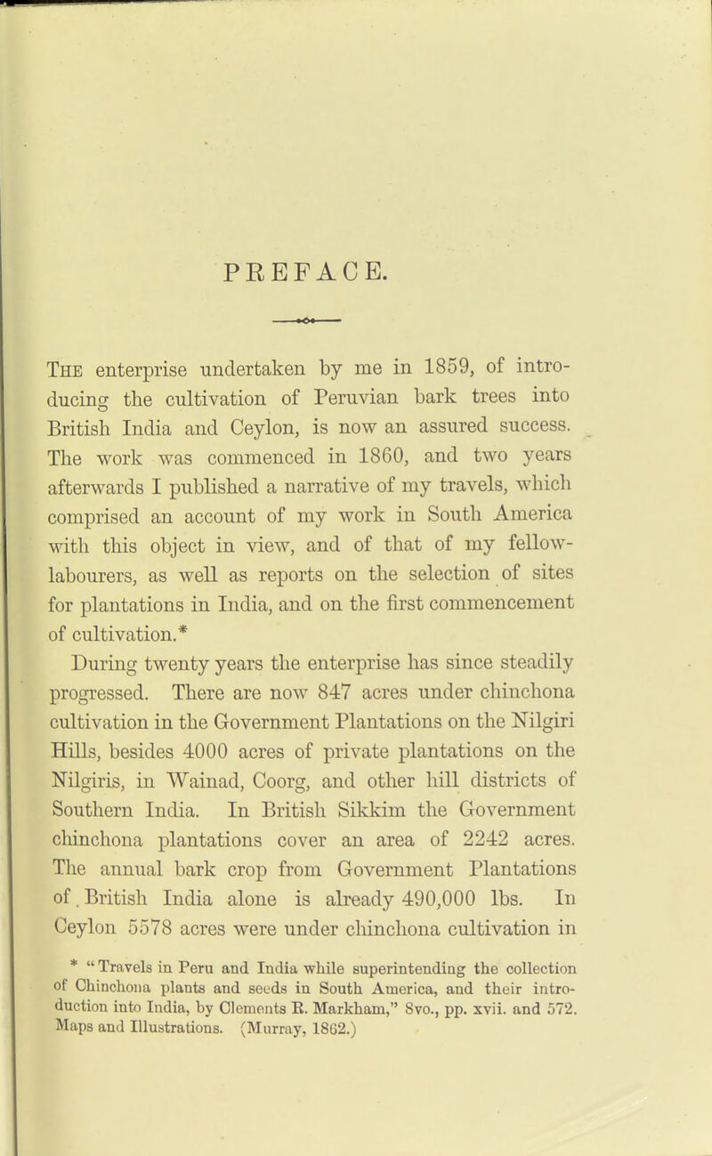 PEEFACE. The enterprise undertaken by me in 1859, of intro- ducincr the cultivation of Peruvian bark trees into British India and Ceylon, is now an assured success. The work was commenced in 1860, and two years afterwards I published a narrative of my travels, whicli comprised an account of my work in South America Mdth this object in view, and of that of my fellow- labourers, as well as reports on the selection of sites for plantations in India, and on the first commencement of cultivation.* During twenty years the enterprise has since steadily progressed. There are now 847 acres under chinchona cultivation in the Government Plantations on the Nilgiri Hills, besides 4000 acres of private plantations on the Nilgiris, in Wainad, Coorg, and other hill districts of Southern India. In British Sikkim the Government chinchona plantations cover an area of 2242 acres. The annual bark crop from Government Plantations of. British India alone is already 490,000 lbs. In Ceylon 5578 acres were under chinchona cultivation in *  Travels in Peru and India while superintending the collection of Chinchona plants and seeds in South America, and their intro- duction into India, by Clements K. Markham, 8vo., pp. xvii. and 572. Maps and Illustrations. (Murray, 1862.)