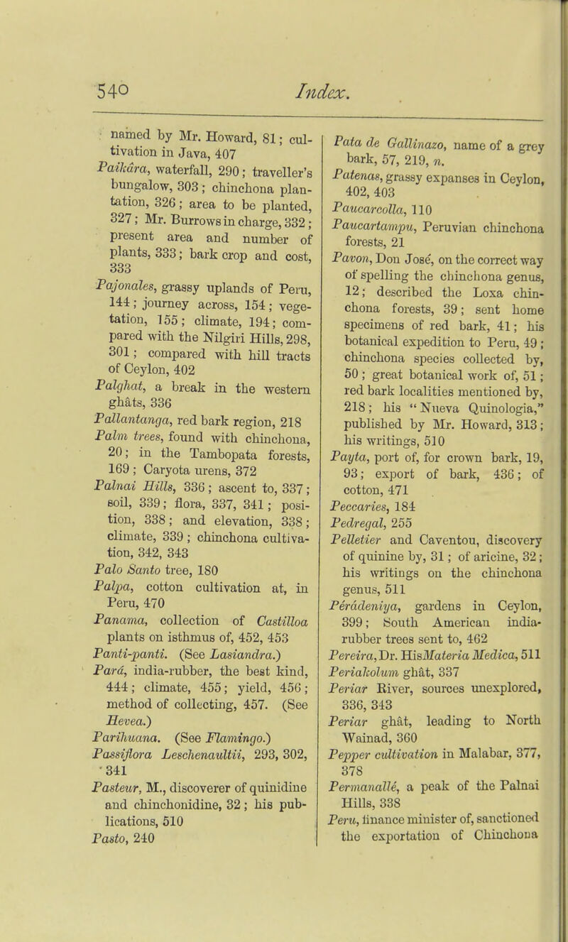 ■ named by Mr. Howard, 81; cul- tivation in Java, 407 Paihdra, waterfall, 290; traveller's bungalow, 303 ; chinchona plan- tation, 326; area to be planted, 327; Mr. Burrows in charge, 332; present area and number of plants, 333; bark crop and cost, 333 Pajonales, gi-assy uplands of Peru, 144 ; journey across, 154 ; vege- tation, 155; climate, 194; com- pared with the Nilgiri Hills, 298, 301; compared with hill tracts of Ceylon, 402 Palghat, a break in the western ghats, 336 Pallantanga, red bark region, 218 Palm trees, found with chinchona, 20; in the Tambopata forests, 169 ; Caryota urens, 372 Palnai Hills, 336; ascent to, 337; Boil, 339; flora, 337, 341; posi- tion, 338; and elevation, 338; climate, 339 ; chinchona cultiva- tion, 342, 343 Palo Santo tree, 180 Palpa, cotton cultivation at, in Peru, 470 Panama, collection of Castilloa plants on isthmus of, 452, 453 Panti-panti. (See Lasiandra.) Para, india-rubber, the best kind, 444; climate, 455; yield, 456; method of collecting, 457. (See Hevea.) Parihuana. (See Flamingo.) Passiflora Leschenaultii, 293, 302, •341 Pasteur, M., discoverer of quinidine and chinchonidine, 32 ; his pub- lications, 510 Pasta, 240 Pata de Gallinazo, name of a grey bark, 57, 219, n. Patenas, grassy expanses in Ceylon, 402, 403 Paucarcolla, 110 Paucartampu, Peruvian chinchona forests, 21 Pavon, Don Jose, on the correct way of spelling the chinchona genus, 12; described the Loxa chin- chona forests, 39; sent home specimens of red bark, 41; his botanical expedition to Peru, 49; chinchona species collected by, 50 ; great botanical work of, 51; red bark localities mentioned by, 218; his Nueva Quinologia, published by Mr. Howard, 313; his writings, 510 Payta, port of, for crown bark, 19, 93; export of bark, 436; of cotton, 471 Peccaries, 184 Pedregal, 255 Pelletier and Caventou, discovery of quinine by, 31; of aricine, 32 ; his writings on the chinchona genus, 511 Peradeniya, gardens in Ceylon, 399; South American india- rubber trees sent to, 462 Pereira, Dr. HisMaierm Medica, 511 Periaholum ghat, 837 Periar River, sources unexplored, 336, 343 Periar ghat, leading to North Wainad, 360 Pepper cidtivation in Malabar, 377, 378 Permanalle, a peak of the Palnai Hills, 338 Peru, linance minister of, sanctioned the exportation of Chinchona