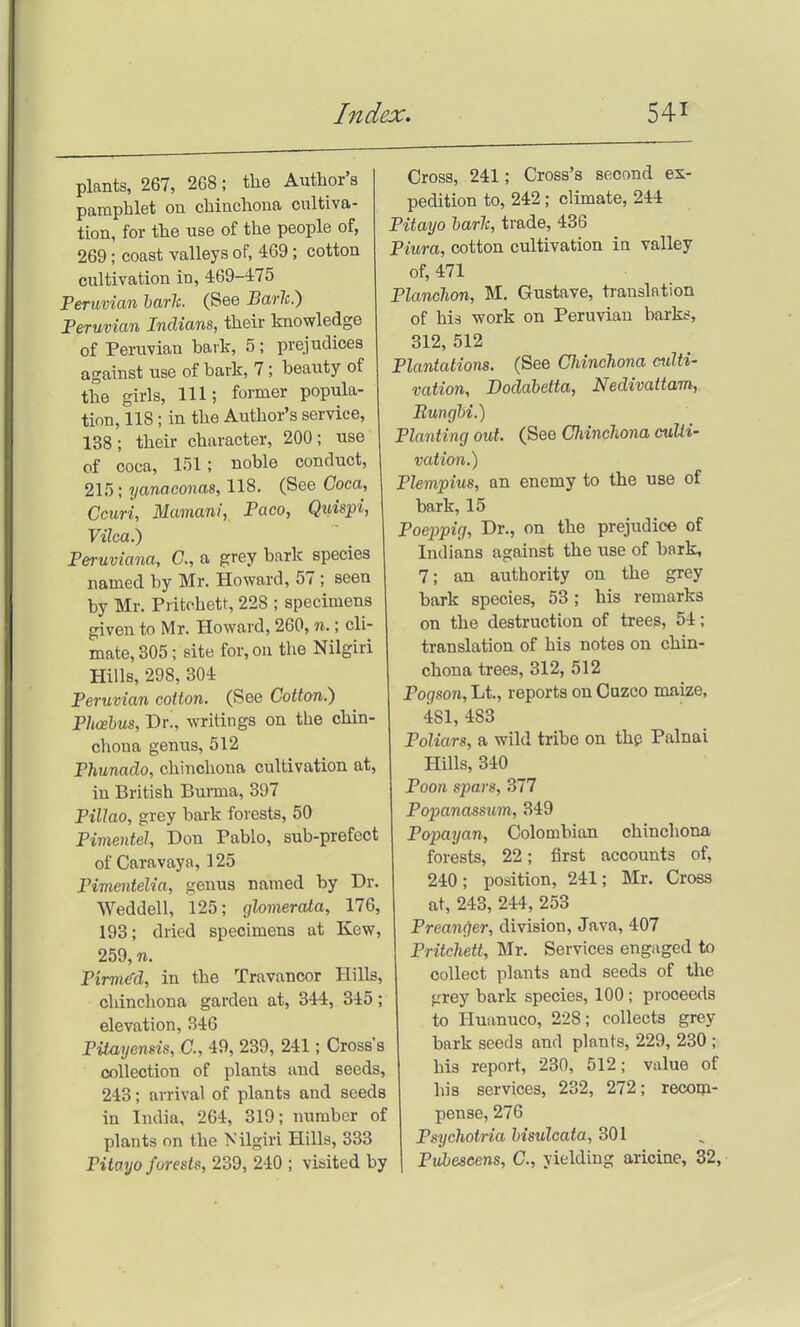 plants, 267, 268; the Author's pamphlet on chinchona cultiva- tion, for the use of the people of, 269; coast valleys of, 469; cotton cultivation in, 469-475 Peruvian harJc. (See Baric.) Peruvian Indians, their knowledge of Peruvian bark, 5; prejudices against use of bark, 7; beauty of the girls. 111; former popula- tion, 118; in the Author's service, 138; their character, 200; use of coca, 151; noble conduct, 215; yanaconas, 118. (See Coca, Ccuri, Mumani, Paco, Quispi, Vilca.) Peruviana, C, a grey bark species named by Mr. Howard, 57 ; seen by Mr. Pritohett, 228 ; specimens given to Mr. Howard, 260, n.; cli- mate, 305; site for, on the Nilgiri Hills, 298, 304 Peruvian cotton. (See Cotton.) Phoebus, Y>T., writings on the chin- chona genus, 512 Phunado, chinchona cultivation at, in British Burma, 397 PiUao, grey bark forests, 50 Pimentel, Don Pablo, sub-prefect of Caravaya, 125 Pimentelia, genus named by Dr. Weddell, 125; glomerata, 176, 193; dried specimens at Kew, 259, n. Pirmc^d, in the Travancor Hills, chinchona garden at, 344, 345; elevation, 346 PitaTjensis, C, 49, 239, 241; Cross's collection of plants and seeds, 243; arrival of plants and seeds in India, 264, 319; number of plants on the Nilgiri Hills, 333 Pito.yo forests, 239, 240 ; visited by Cross, 241; Cross's second ex- pedition to, 242; climate, 244 Pitayo harh, trade, 436 Piura, cotton cultivation ia valley of, 471 PlanoJwn, M. Gustave, translation of his work on Peruvian barks, 312, 512 Plantations. (See Cidnchona culti- vation, Dodabetta, Nedivattam, Bunghi.) Planting out. (See Chinclvona culti- vation.) Plempius, an enemy to the use of bark, 15 Poejjpig, Dr., on the prejudice of Indians against the use of bark, 7; an authority on the grey bark species, 53; his remarks on the destruction of trees, 54; translation of his notes on chin- chona trees, 312, 512 Pogson, Lt., reports on Cazco maize, 481, 483 Poliars, a wild tribe on thfs Palnai Hills, 340 Poon spars, 377 Popanassum, 349 Popayan, Colombian chinchona forests, 22; first accounts of, 240; position, 241; Mr. Cross at, 243, 244, 253 Prean(ier, division, Java, 407 Pritchett, Mr. Services engaged to collect plants and seeds of the grey bark species, 100; proceeds to Huanuco, 228; collects grey bark seeds and plants, 229, 230 ; his report, 230, 512; value of his services, 232, 272; recom- pense, 276 Psychotria hisulcata, 301 Pubeseens, C, yielding ariciae, 32,