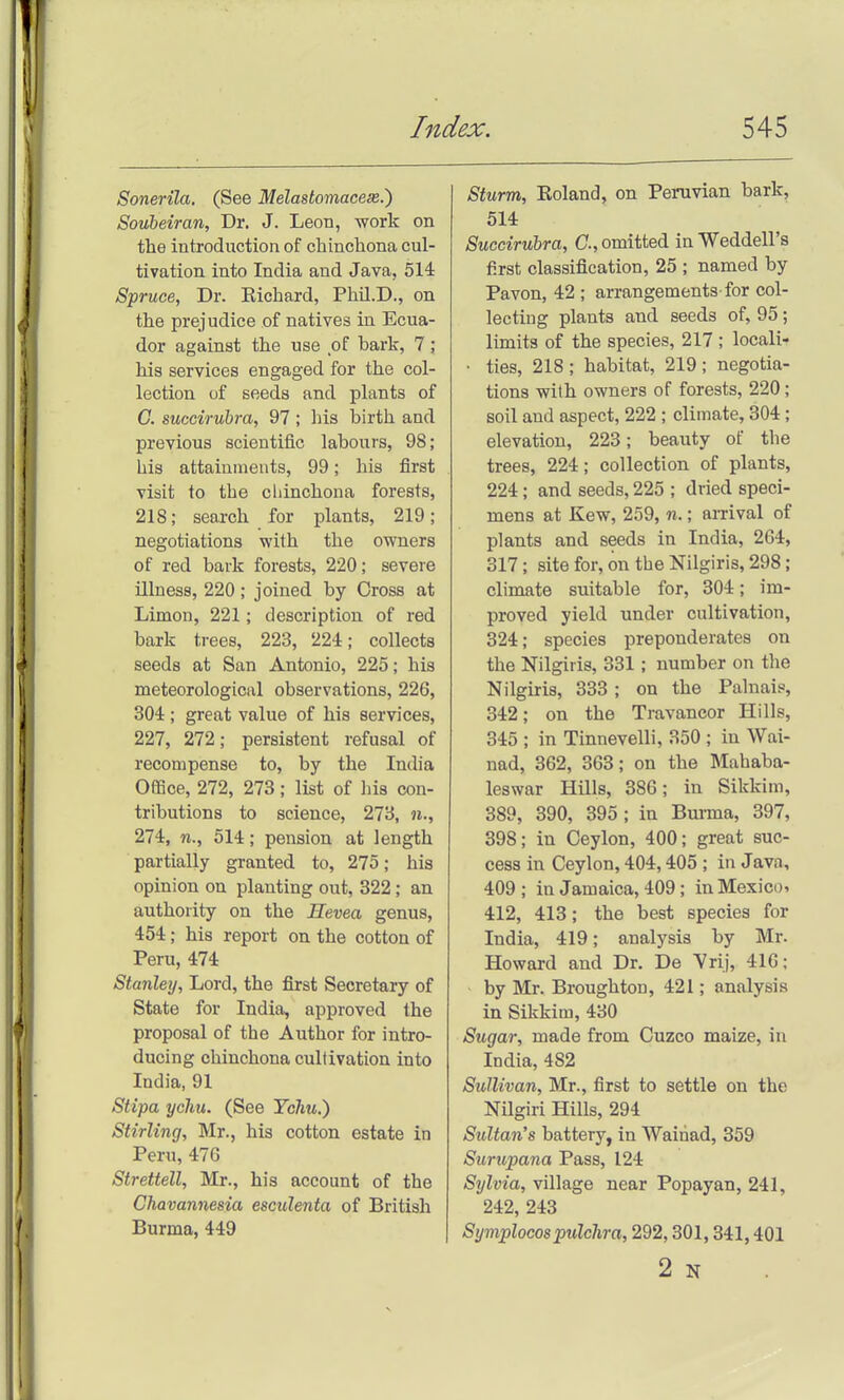 Sonerila. (See Melastomacese.') Soubeiran, Dr. J. Leon, work on the introduction of chinchona cul- tivation into India and Java, 514 Spruce, Dr. Richard, PhU.D., on the prejudice of natives in Ecua- dor against the use of bark, 7; his services engaged for the col- lection of seeds and plants of C. succiruhra, 97 ; his birth and previous scientific labours, 98; his attainments, 99; his first visit to the chinchona forests, 218; search for plants, 219; negotiations with the owners of red bark forests, 220; severe illness, 220; joined by Cross at Limon, 221; description of red bark trees, 223, 224; collects seeds at San Antonio, 225; his meteorological observations, 226, 304; great value of his services, 227, 272; persistent refusal of recompense to, by the India Office, 272, 273; list of liis con- tributions to science, 273, 274, 514; pension at length partially granted to, 275; his opinion on planting out, 322; an authority on the Hevea genus, 454; his report on the cotton of Peru, 474 Stanley, Lord, the first Secretary of State for India, approved the proposal of the Author for intro- ducing chinchona cultivation into India, 91 Stipa ychu. (See Ychu.) Stirling, Mr., his cotton estate in Peru, 476 Strettell, Mr., his account of the Chavannesia esculenta of British Burma, 449 Sturm, Eoland, on Peruvian bark, 514 Succiruhra, C, omitted in Weddell's first classification, 25 ; named by Pavon, 42 ; arrangements for col- lecting plants and seeds of, 95; limits of the species, 217 ; locali- • ties, 218; habitat, 219; negotia- tions with owners of forests, 220; soil and aspect, 222 ; climate, 304; elevation, 223; beauty of the trees, 224; collection of plants, 224; and seeds, 225 ; dried speci- mens at Kew, 259, n.; aiTival of plants and seeds in India, 264, 317; site for, on the Nilgiris, 298; climate suitable for, 304; im- proved yield under cultivation, 324; species preponderates on the Nilgiris, 331; number on the Nilgiris, 333; on the Palnais, 342; on the Travaneor Hills, 345 ; in Tinnevelli, 350 ; in Wai- nad, 362, 363; on the Mahaba- leswar Hills, 386; in Sikkim, 389, 390, 395 ; in Bm-ma, 397, 398; in Ceylon, 400; great suc- cess in Ceylon, 404,405 ; in Java, 409; in Jamaica, 409; inMexico» 412, 413; the best species for India, 419; analysis by Mr. Howard and Dr. De 'Vrij, 416; by Mr. Broughton, 421; analysis in Sikkim, 430 Sugar, made from Cuzco maize, in India, 482 Sullivan, Mr., first to settle on the Nilgiri Hills, 294 Sultan's battery, in Wainad, 359 Surupana Pass, 124 Sylvia, village near Popayan, 241, 242, 243 Symplocospulchra, 292,301,341,401 2 N
