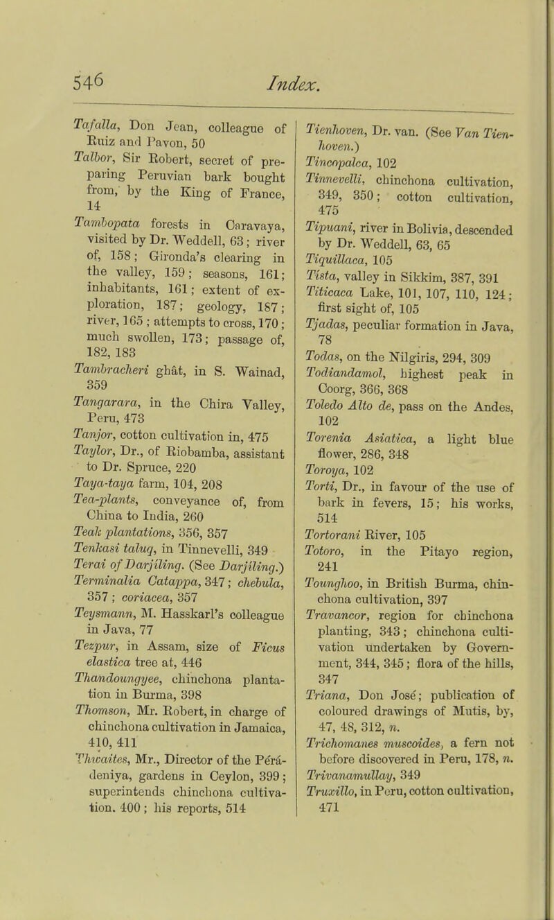 Tafalla, Don Jean, colleague of Ruiz and Tavon, 50 Talbor, Sir Eobert, secret of pre- paring Peruvian bark bought from, by the King of France, 14 Tambopata forests in Caravaya, visited by Dr. Weddell, 63; river of, 158; Gironda's clearing in the valley, 159; seasons, 161; inhabitants, 161; extent of ex- ploration, 187; geology, 187; river, 165 ; attempts to cross, 170; much swollen, 173; passage of, 182, 183 Tambracheri ghat, in S. Wainad, 359 Tangarara, in the Chira Valley, Peru, 473 Tanjor, cotton cultivation in, 475 Taylor, Dr., of Riobamba, assistant to Dr. Spruce, 220 Taya-taya farm, 104, 208 Tea-plants, conveyance of, from China to India, 260 Teak plantations, 356, 357 Tenkasi taluq, in Tinnevelli, 349 Terai ofDarjiling. (See Barjiling.) Terminalia Catappa, S4i7; chebula, 357; coriacea, 357 Teysmann, M. Hasskarl's colleague in Java, 77 Tezpur, in Assam, size of Ficus elastica tree at, 446 Thandoungyee, chinchona planta- tion in Bui-ma, 398 Thomson, Mr. Eobert, in charge of chinchona cultivation in Jamaica, 410, 411 Thioaites, Mr., Director of the Pera- deniya, gardens in Ceylon, 399; superintends chinchona cultiva- tion. 400 ; his reports, 514 Tienhoven, Dr. van. (See Van Tien- haven.) Tincnpalca, 102 Tinnevelli, chinchona cultivation, 349, 350; cotton cultivation, 475 Tipuani, river in Bolivia, descended by Dr. Weddell, 63, 65 Tiquillaca, 105 Tista, valley in Sikkim, 387, 391 Titicaca Lake, 101, 107, 110, 124; first sight of, 105 Tjadas, peculiar formation in Java, 78 Todas, on the Nilgiris, 294, 309 Todiandamol, highest peak in Coorg, 366, 368 Toledo Alto de, pass on the Andes, 102 Toi 'enia Asiatica, a light blue flower, 286, 348 Toroya, 102 Torti, Dr., in favour of the use of bark in fevers, 15; his works, 514 Tortorani Eiver, 105 Totoro, in the Pitayo region, 241 Tounghoo, in British Burma, chin- chona cultivation, 397 Travancor, region for chinchona planting, 343; chinchona culti- vation undertaken by Govern- ment, 344, 345; flora of the hills, 347 Triana, Don Jose; publication of coloured drawings of Mutis, by, 47, 48, 312, n. Trichomanes muscoides, a fern not before discovered in Peru, 178, n. Trivanamullay, 349 Truxillo, in Peru, cotton cultivation, 471
