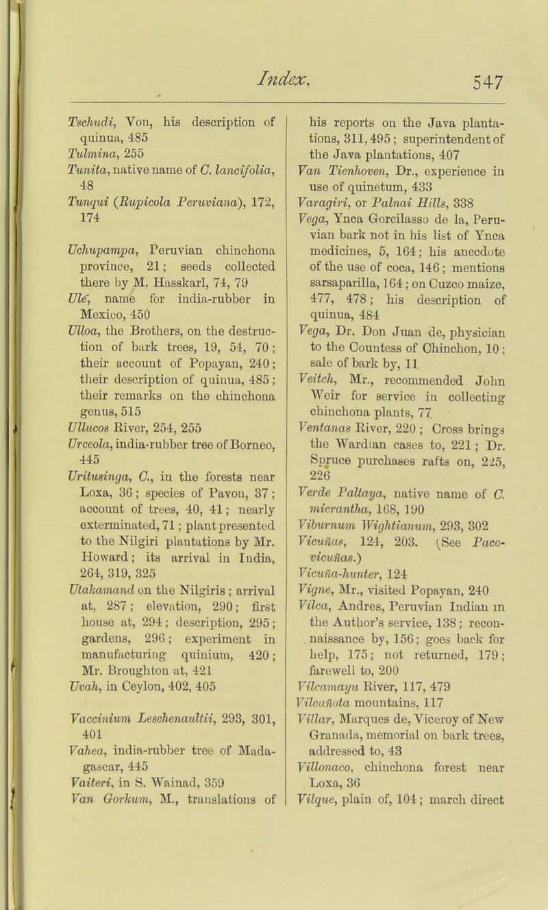 Tsehudi, Vou, his description of quinua, 485 Tulmina, 255 Tunita, native name of G. lanoifolia, 48 Tunqui (Bupicola Peruviana), 172, 174 Uchupampa, Peruvian chinchona province, 21; seeds collected there by M. Hasskarl, 74, 79 Ul^, name for india-rubber in Mexico, 450 Vlloa, the Brothers, on the destruc- tion of bark trees, 19, 54, 70; their account of Popayan, 240; tlieir description of quinua, 485; their remarks on the chinchona genus, 515 Ullucos Kiver, 254, 255 Urceola, india-rubber tree of Borneo, 445 Uritusinga, C, in the forests near Loxa, 36; species of Pavon, 37 ; account of trees, 40, 41; nearly exterminated, 71; plant presented to the Nilgiri plantations by Mr. Howard; its arrival in India, 264, 319, 325 TJtaltamand on the Nilgiris ; arrival at, 287; elevation, 290; first house at, 294; description, 295; gardens, 296; experiment in manufacturing quinium, 420; Mr. Broughton at, 421 TJvah, in Ceylon, 402, 405 Vaccinium Leschenaultii, 293, 301, 401 Vahea, india-rubber tree of Mada- gascar, 445 Vaiteri, in S. Wainad, 359 Van Gorhum, M., translations of his reports on the Java planta- tions, 311,495; superintendent of the Java plantations, 407 Van Tienhoven, Dr., experience in use of quinetum, 433 Varagiri, or Palnai Hills, 338 Vega, Ynca Gorcilasso de la, Peru- vian bark not in his list of Ynca medicines, 5, 164; his anecdote of the use of coca, 146; mentions sarsaparilla, 164; on Cuzco maize, 477, 478; his description of quinua, 484 Vega, Dr. Don Juan de, physician to the Countess of Chinchon, 10; sale of bark by, 11 Veitcli, Mr., recommended John Weir for service in collecting chinchona plants, 77 ■ Ventanas River, 220 ; Cross brings the Wardian cases to, 221; Dr. Spruce purchases rafts on, 225, 226 Verde Paltaya, native name of G. micrantha, 168, 190 Viburnum Wightianum, 293, 302 Vicunas, 124, 203. {See Paco- vicmias.) Vicuna-hunter, 124 Vigne, Mr., visited Popayan, 240 Vilca, Andres, Peruvian Indian m the Author's service, 138; recon- . naissance by, 156; goes back for help, 175; not returned, 179; farewell to, 200 Vilcamayu Eiver, 117, 479 Vilcanota mountains, 117 Villar, Marques de. Viceroy of New Granada, memorial on bark trees, addressed to, 43 Villonaco, chinchona forest near Loxa, 36 Vilque, plain of, 104; march direct