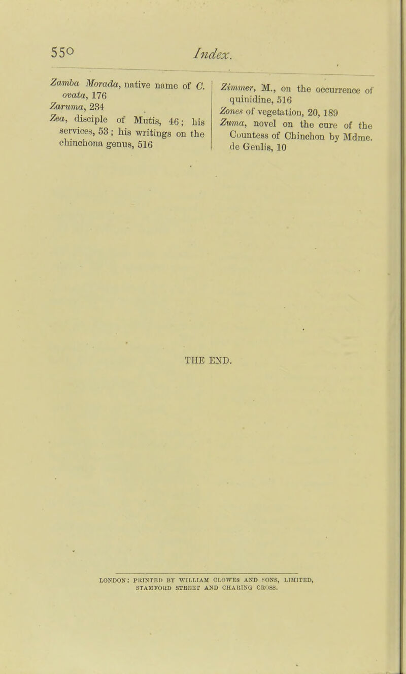 Zwmba Morada, native name of C. ovata, 176 Zaruma, 234 Zea, diaciple of Mutis, 46; Lis services, 53; his writings on the chinohona genus, 516 Zimmer, M., on the occurrence of quinidine, 516 Zones of vegetation, 20, 189 Zvma, novel on the cure of the Countess of Chinchon by Mdme. de Genlis, 10 THE END. LONDON: PIIINTEIJ BY Wir.LIAM CI.OWTSS AND f-ONS, LIMITED, STAMFOltD STRKEr AND CHARING CK'ISS.