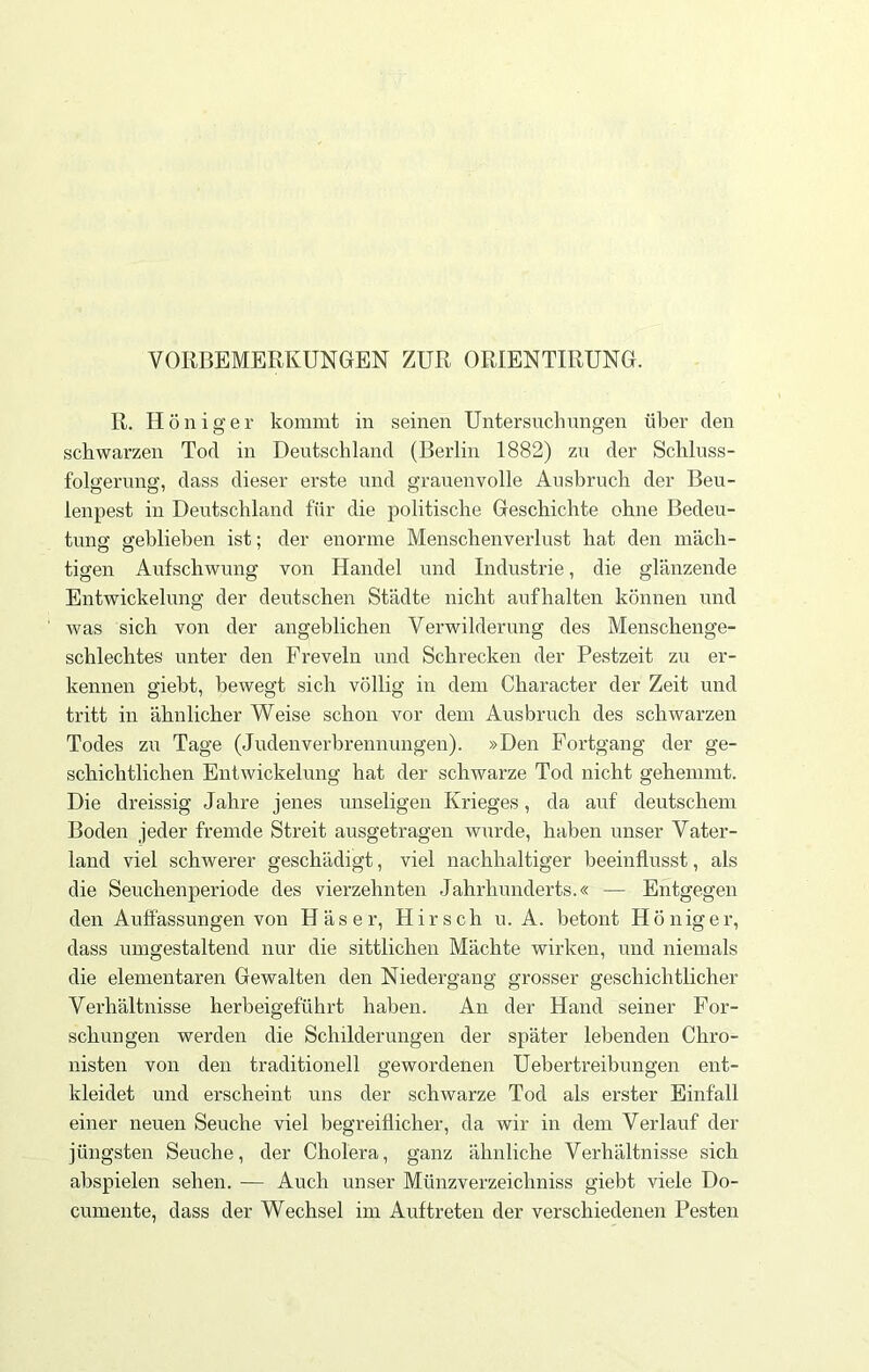 VORBEMERKUNGEN ZUR ORIENTIRUNG. R. Höniger kommt in seinen Untersuchungen über den schwarzen Tod in Deutschland (Berlin 1882) zu der Schluss- folgerung, dass dieser erste und grauenvolle Ausbruch der Beu- lenpest in Deutschland für die politische Geschichte ohne Bedeu- tung geblieben ist; der enorme Menschenverlust hat den mäch- tigen Aufschwung von Handel und Industrie, die glänzende Entwickelung der deutschen Städte nicht aufhalten können und was sich von der angeblichen Verwilderung des Menschenge- schlechtes unter den Freveln und Schrecken der Pestzeit zu er- kennen giebt, bewegt sich völlig in dem Cliaracter der Zeit und tritt in ähnlicher Weise schon vor dem Ausbruch des schwarzen Todes zu Tage (Judenverbrennungen). »Den Fortgang der ge- schichtlichen Entwickelung hat der schwarze Tod nicht gehemmt. Die dreissig Jahre jenes unseligen Krieges, da auf deutschem Boden jeder fremde Streit ausgetragen wurde, haben unser Vater- land viel schwerer geschädigt, viel nachhaltiger beeinflusst, als die Seuchenperiode des vierzehnten Jahrhunderts.« — Entgegen den Auflassungen von Häser, Hirsch u. A. betont H ö n ig e r, dass umgestaltend nur die sittlichen Mächte wirken, und niemals die elementaren Gewalten den Niedergang grosser geschichtlicher Verhältnisse herbeigeführt haben. An der Hand seiner For- schungen werden die Schilderungen der später lebenden Chro- nisten von den traditionell gewordenen Uebertreibungen ent- kleidet und erscheint uns der schwarze Tod als erster Einfall einer neuen Seuche viel begreiflicher, da wir in dem Verlauf der jüngsten Seuche, der Cholera, ganz ähnliche Verhältnisse sich abspielen sehen. -— Auch unser Münzverzeicliniss giebt viele Do- cumente, dass der Wechsel im Auftreten der verschiedenen Pesten