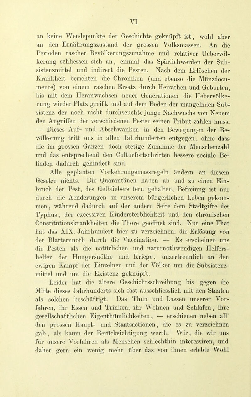 an keine Wendepunkte der Geschichte geknüpft ist, wohl aber an den Ernährungszustand der grossen Volksmassen. An die Perioden rascher Bevölkerungszunahme und relativer Uebervöl- kerung schliessen sich an, einmal das Spärlichwerden der Sub- sistenzmittel und indirect die Pesten. Nach dem Erlöschen der Krankheit berichten die Chroniken (und ebenso die Münzdocu- mente) von einem raschen Ersatz durch Heirathen und Gehurten, bis mit dem Heranwachsen neuer Generationen die Uebervölke- rung wieder Platz greift, und auf dem Boden der mangelnden Sub- sistenz der noch nicht durchseuchte junge Nachwuchs von Neuem den Angriffen der verschiedenen Pesten seinen Tribut zahlen muss. — Dieses Auf- und Abschwanken in den Bewegungen der Be- völkerung tritt uns in allen Jahrhunderten entgegen, ohne dass die im grossen Ganzen doch stetige Zunahme der Menschenzahl und das entsprechend den Culturfortschritten bessere sociale Be- finden dadurch gehindert sind. Alle geplanten Vorkehrungsmassregeln ändern an diesem Gesetze nichts. Die Quarantänen haben ab und zu einen Ein- bruch der Pest, des Gelbfiebers fern gehalten, Befreiung ist nur durch die Aenderungen in unserem bürgerlichen Leben gekom- men , während dadurch auf der andern Seite dem Stadtgifte des Typhus, der excessiven Kindersterblichkeit und den chronischen Constitutionskrankheiten die Thore geöffnet sind. Nur eine That hat das XIX. Jahrhundert hier zu verzeichnen, die Erlösung von der Blatternnoth durch die Vaccinatiou. — Es erscheinen uns die Pesten als die natürlichen und naturnothwendigen Helfers- helfer der Hungersnöthe und Kriege, unzertrennlich an den ewigen Kampf der Einzelnen und der Völker um die Subsistenz- mittel und um die Existenz geknüpft. Leider hat die ältere Geschichtsschreibung bis gegen die Mitte dieses Jahrhunderts sich fast ausschliesslich mit den Staaten als solchen beschäftigt. Das Thun und Lassen unserer Vor- fahren, ihr Essen und Trinken, ihr Wohnen und Schlafen, ihre gesellschaftlichen Eigenthümlichkeiten, — erschienen neben all’ den grossen Haupt- und Staatsactionen, die es zu verzeichnen gab, als kaum der Berücksichtigung werth. Wir, die wir uns für unsere Vorfahren als Menschen schlechthin interessiren, und daher gern ein wenig mehr über das von ihnen erlebte Wohl