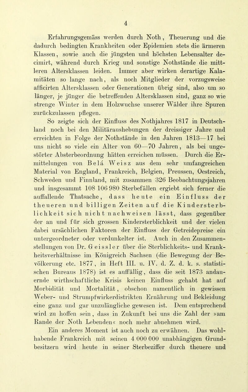 Erfahrungsgemäss werden durch Noth, Theuerung und die dadurch bedingten Krankheiten oder Epidemien stets die ärmeren Klassen, sowie auch die jüngsten und höchsten Lebensalter de- cimirt, während durch Krieg und sonstige Nothstände die mitt- leren Altersklassen leiden. Immer aber wirken derartige Kala- mitäten so lange nach, als noch Mitglieder der vorzugsweise afficirten Altersklassen oder Generationen übrig sind, also um so länger, je jünger die betreffenden Altersklassen sind, ganz so wie strenge Winter in dem Holzwuchse unserer Wälder ihre Spuren zurückzulassen pflegen. So zeigte sich der Einfluss des Nothjahres 1817 in Deutsch- land noch bei den Militär au shebungen der dreissiger Jahre und erreichten in Folge der Nothstände in den Jahren 1813—17 bei uns nicht so viele ein Alter von 60—70 Jahren, als bei unge- störter Absterbeordnung hätten erreichen müssen. Durch die Er- mittelungen von Belä Weisz aus dem sehr umfangreichen Material von England, Frankreich, Belgien, Preussen, Oestreich, Schweden und Finnland, mit zusammen 326 Beobachtungsjahren und insgesammt 108 106 980 Sterbefällen ergiebt sich ferner die auffallende Thatsache, dass heute ein Einfluss der theueren und billigen Zeiten auf die Kindersterb- lichkeit sich nicht nachweisen lässt, dass gegenüber der an und für sich grossen Kindersterblichkeit und der vielen dabei ursächlichen Faktoren der Einfluss der Getreidepreise ein untergeordneter oder verdunkelter ist. Auch in den Zusammen- stellungen von Dr. G e i s s 1 e r über die Sterblichkeits- und Krank- heitsverhältnisse im Königreich Sachsen (die Bewegung der Be- völkerung etc. 1877 , in Heft III. u. IV. d. Z. d. k. s. statisti- schen Bureaus 1878) ist es auffällig, dass die seit 1873 andau- ernde wirthschaftliche Krisis keinen Einfluss gehabt hat auf Morbidität und Mortalität, obschon namentlich in gewissen Weber- und Strumpfwirkerdistrikten Ernährung und Bekleidung eine ganz und gar unzulängliche gewesen ist. Dem entsprechend wird zu hoffen sein , dass in Zukunft bei uns die Zahl der »am Rande der Noth Lebenden« noch mehr abnehmen wird. Ein anderes Moment ist auch noch zu erwähnen. Das wohl- habende Frankreich mit seinen 4 000 000 unabhängigen Grund- besitzern wird heute in seiner Sterbeziffer durch theuere und