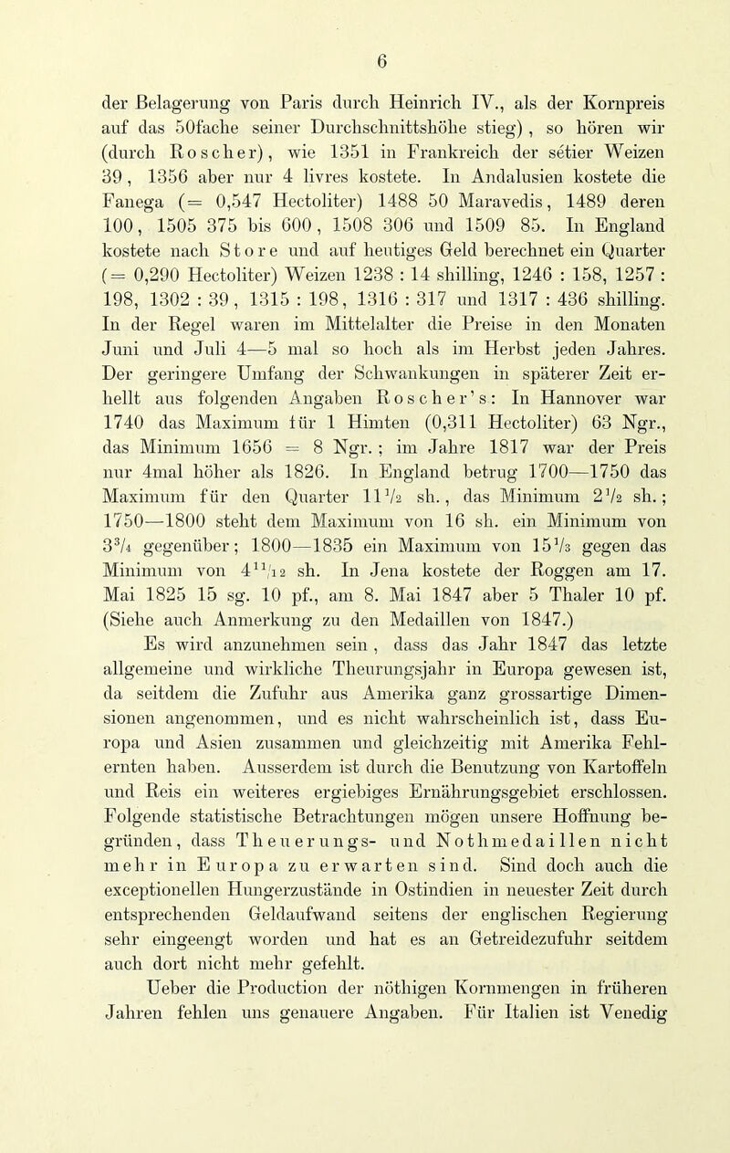 der Belagerung von Paris durch Heinrich IV., als der Kornpreis auf das SOfache seiner Durchschnittshöhe stieg) , so hören wir (durch Roscher), wie 1351 in Frankreich der setier Weizen 39, 1356 aber nur 4 livres kostete. In Andalusien kostete die Fanega (= 0,547 Hectoliter) 1488 50 Maravedis, 1489 deren 100, 1505 375 bis 600, 1508 306 und 1509 85. In England kostete nach Store und auf heutiges Geld berechnet ein Quarter (= 0,290 Hectoliter) Weizen 1238 : 14 Shilling, 1246 : 158, 1257 : 198, 1302 : 39, 1315 : 198, 1316 : 317 und 1317 : 436 Shilling. In der Regel waren im Mittelalter die Preise in den Monaten Juni und Juli 4—5 mal so hoch als im Herbst jeden Jahres. Der geringere Umfang der Schwankungen in späterer Zeit er- hellt aus folgenden Angaben Roscher’s: In Hannover war 1740 das Maximum für 1 Himten (0,311 Hectoliter) 63 Ngr., das Minimum 1656 = 8 Ngr. ; im Jahre 1817 war der Preis nur 4mal höher als 1826. In England betrug 1700—1750 das Maximum für den Quarter UVa sh., das Minimum 272 sh.; 1750—1800 steht dem Maximum von 16 sh. ein Minimum von 33A gegenüber; 1800—1835 ein Maximum von 1573 gegen das Minimum von 4n/i2 sh. In Jena kostete der Roggen am 17. Mai 1825 15 sg. 10 pf., am 8. Mai 1847 aber 5 Thaler 10 pf. (Siehe auch Anmerkung zu den Medaillen von 1847.) Es wird anzunehmen sein , dass das Jahr 1847 das letzte allgemeine und wirkliche Theurungsjahr in Europa gewesen ist, da seitdem die Zufuhr aus Amerika ganz grossartige Dimen- sionen angenommen, und es nicht wahrscheinlich ist, dass Eu- ropa und Asien zusammen und gleichzeitig mit Amerika Fehl- ernten haben. Ausserdem ist durch die Benutzung von Kartoffeln und Reis ein weiteres ergiebiges Ernährungsgebiet erschlossen. Folgende statistische Betrachtungen mögen unsere Hoffnung be- gründen, dass Tlieuerungs- und Nothmedaillen nicht mehr in Europa zu erwarten sind. Sind doch auch die exceptionellen Hungerzustände in Ostindien in neuester Zeit durch entsprechenden Geldaufwand seitens der englischen Regierung sehr eingeengt worden und hat es an Getreidezufuhr seitdem auch dort nicht mehr gefehlt. Ueber die Production der nöthigen Kornmengen in früheren Jahren fehlen uns genauere Angaben. Für Italien ist Venedig