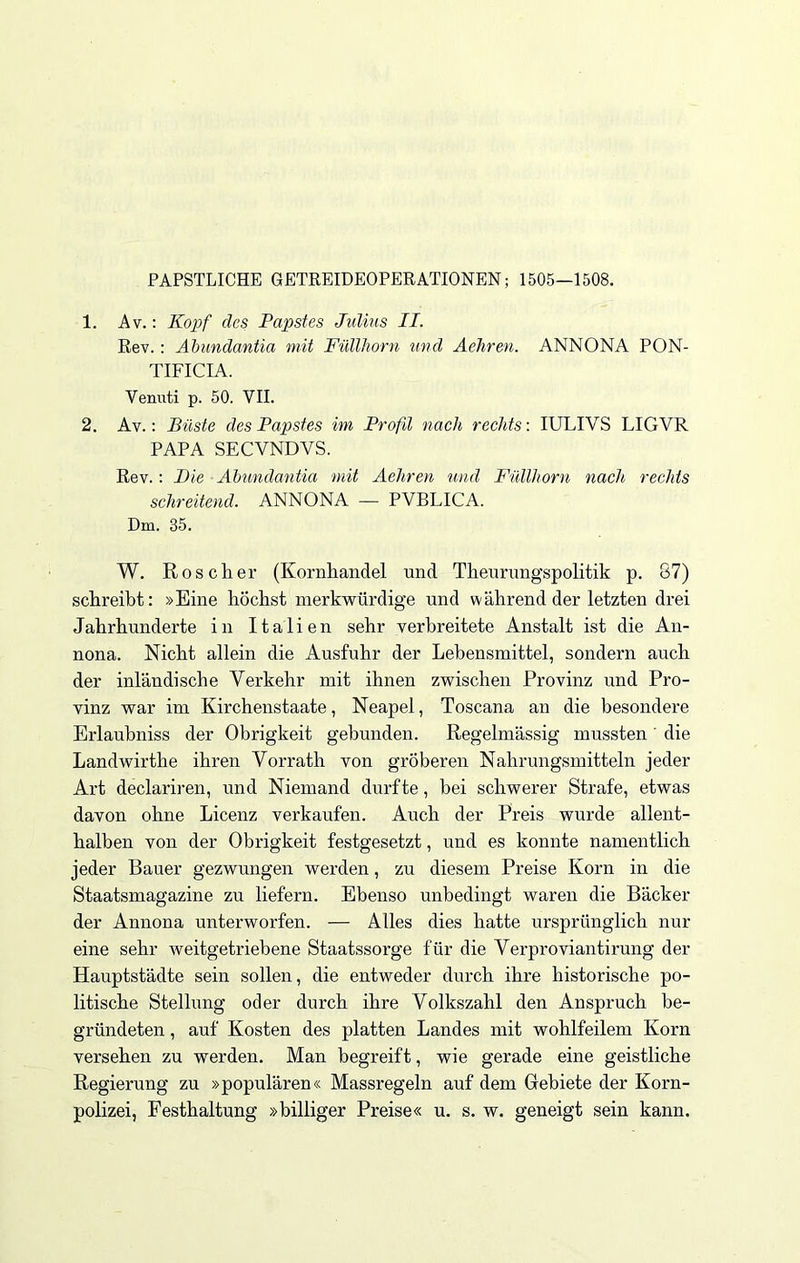 PÄPSTLICHE GETREIDEOPERATIONEN; 1505—1508. 1. Av.: Kopf des Papstes Julius II. Rev.: Abundantia mit Füllhorn und Aehren. ANNONA PON- TIFICIA. Venuti p. 50. VII. 2. Av.: Büste des Papstes im Profil nach rechts: IULIVS LIGVR PAPA SECVNDVS. Rev.: Die Abundantia mit Aehren und Füllhorn nach rechts schreitend. ANNONA — PVBLICA. Dm. 85. W. Roscher (Kornhandel und Theurungspolitik p. 87) schreibt: »Eine höchst merkwürdige und während der letzten drei Jahrhunderte in Italien sehr verbreitete Anstalt ist die An- nona. Nicht allein die Ausfuhr der Lebensmittel, sondern auch der inländische Verkehr mit ihnen zwischen Provinz und Pro- vinz war im Kirchenstaate, Neapel, Toscana an die besondere Erlaubniss der Obrigkeit gebunden. Regelmässig mussten' die Landwirthe ihren Vorrath von gröberen Nahrungsmitteln jeder Art declariren, und Niemand durfte, bei schwerer Strafe, etwas davon ohne Licenz verkaufen. Auch der Preis wurde allent- halben von der Obrigkeit festgesetzt, und es konnte namentlich jeder Bauer gezwungen werden, zu diesem Preise Korn in die Staatsmagazine zu liefern. Ebenso unbedingt waren die Bäcker der Annona unterworfen. — Alles dies hatte ursprünglich nur eine sehr Aveitgetriebene Staatssorge für die Verproviantirung der Hauptstädte sein sollen, die entweder durch ihre historische po- litische Stellung oder durch ihre Volkszahl den Anspruch be- gründeten , auf Kosten des platten Landes mit wohlfeilem Korn versehen zu werden. Man begreift, wie gerade eine geistliche Regierung zu »populären« Massregeln auf dem Gebiete der Korn- polizei, Festhaltung »billiger Preise« u. s. w. geneigt sein kann.