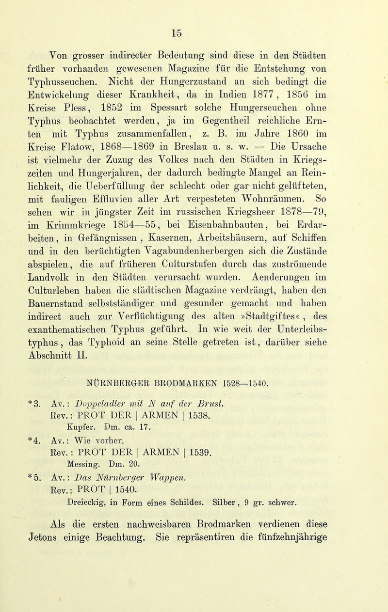 Von grosser indirecter Bedeutung sind diese in den Städten früher vorhanden gewesenen Magazine für die Entstehung von Typhusseuchen. Nicht der Hungerzustand an sich bedingt die Entwickelung dieser Krankheit, da in Indien 1877, 1856 im Kreise Pless, 1852 im Spessart solche Hungerseuchen ohne Typhus beobachtet werden, ja im Gegentheil reichliche Ern- ten mit Typhus zusammenfallen, z. B. im Jahre 1860 im Kreise Flatow, 1868—1869 in Breslau u. s. w. —• Die Ursache ist vielmehr der Zuzug des Volkes nach den Städten in Kriegs- zeiten und Hungerjahren, der dadurch bedingte Mangel an Rein- lichkeit, die Ueberfüllung der schlecht oder gar nicht gelüfteten, mit fauligen Effluvien aller Art verpesteten Wohnräumen. So sehen wir in jüngster Zeit im russischen Kriegsheer 1878—79, im Krimmkriege 1854—55, bei Eisenbahnbauten, bei Erdar- beiten, in Gefängnissen, Kasernen, Arbeitshäusern, auf Schiffen und in den berüchtigten Vagabundenherbergen sich die Zustände abspielen, die auf früheren Culturstufen durch das zuströmende Landvolk in den Städten verursacht wurden. Aenderungen im Culturleben haben die städtischen Magazine verdrängt, haben den Bauernstand selbstständiger und gesunder gemacht und haben indirect auch zur Verflüchtigung des alten »Stadtgiftes« , des exanthematischen Typhus geführt. In wie weit der Unterleibs- typhus , das Typhoid an seine Stelle getreten ist, darüber siehe Abschnitt II. NÜRNBERGER BRODMARKEN 1528—1540. *3. Av.: Doppeladler mit N auf der Brust. Rev.: PROT DER | ARMEN | 1538. Kupfer. Dm. ca. 17. *4. Av.: Wie vorher. Rev. : PROT DER | ARMEN | 1539. Messing. Dm. 20. * 5. Av.: Das Nürnberger Wappen. Rev.: PROT | 1540. Dreieckig, in Form eines Schildes. Silber, 9 gr. schwer. Als die ersten nachweisbaren Brodmarken verdienen diese Jetons einige Beachtung. Sie repräsentiren die fünfzehnjährige