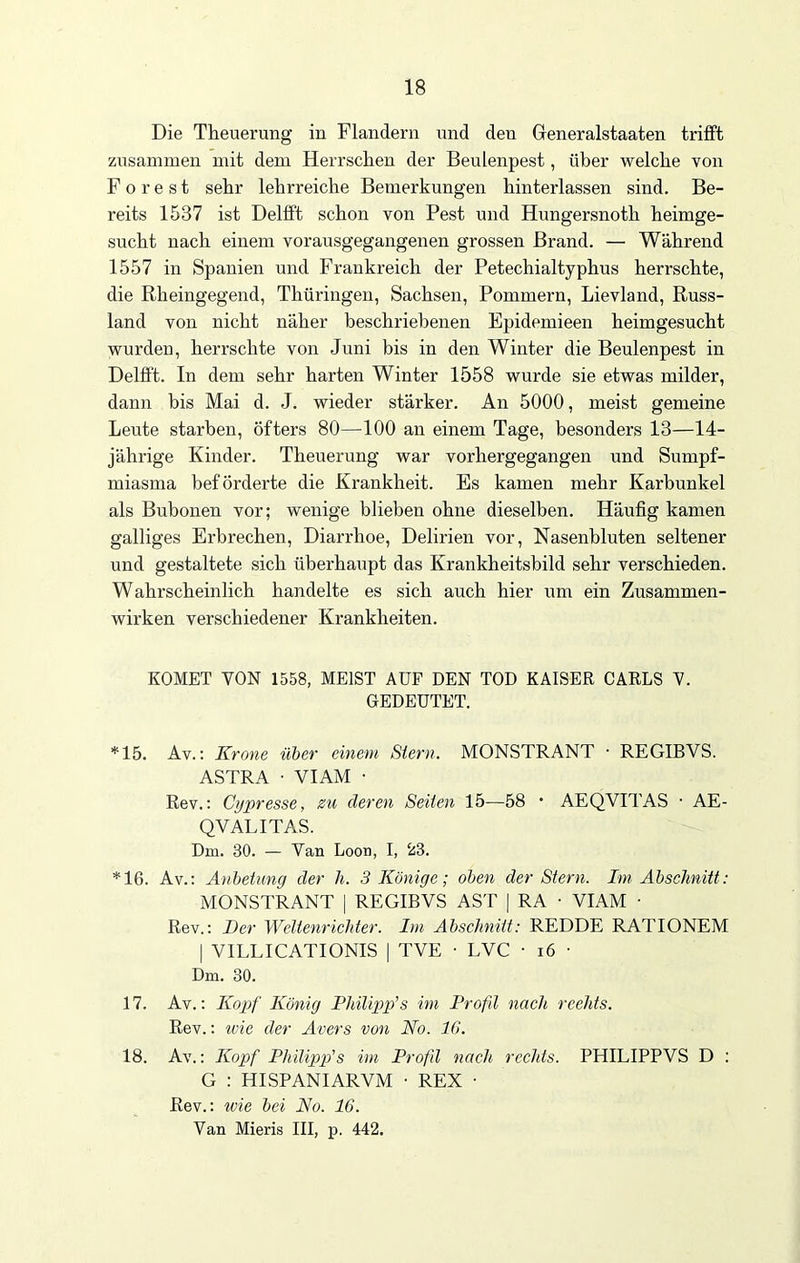 Die Theuerung in Flandern und den Greneralstaaten trifft zusammen mit dem Herrschen der Beulenpest, über welche von Forest sehr lehrreiche Bemerkungen hinterlassen sind. Be- reits 1537 ist Delfft schon von Pest und Hungersnoth heimge- sucht nach einem vorausgegangenen grossen Brand. — Während 1557 in Spanien und Frankreich der Petechialtyphus herrschte, die Rheingegend, Thüringen, Sachsen, Pommern, Lievland, Russ- land von nicht näher beschriebenen Epidemieen heimgesucht wurden, herrschte von Juni bis in den Winter die Beulenpest in Delfft. In dem sehr harten Winter 1558 wurde sie etwas milder, dann bis Mai d. J. wieder stärker. An 5000, meist gemeine Leute starben, öfters 80—100 an einem Tage, besonders 13—14- jährige Kinder. Theuerung war vorhergegangen und Sumpf- miasma beförderte die Krankheit. Es kamen mehr Karbunkel als Bubonen vor; wenige blieben ohne dieselben. Häufig kamen galliges Erbrechen, Diarrhoe, Delirien vor, Nasenbluten seltener und gestaltete sich überhaupt das Krankheitsbild sehr verschieden. Wahrscheinlich handelte es sich auch hier um ein Zusammen- wirken verschiedener Krankheiten. KOMET VON 1558, MEIST AUF DEN TOD KAISER CARLS V. GEDEUTET. *15. Av.: Krone über einem Stern. MONSTRANT • REGIBVS. ASTRA ■ VIAM ■ Rev.: Cypresse, zu deren Seiten 15—58 • AEQVITAS • AE- QVALITAS. Dm. 30. — Van Loon, I, 23. *16. Av.: Anbetung der h. 3 Könige; oben der Stern. Im Abschnitt: MONSTRANT | REGIBVS AST | RA • VIAM • Rev.: Der Weltenrichter. Im Abschnitt: REDDE RATIONEM | VILLICATIONIS | TVE • LVC ■ 16 • Dm. 30. 17. Av.: Kopf König Philipp’s im Profd nach rechts. Rev.: wie der Avers von No. 16. 18. Av.: Kopf Philipp's im Profd nach rechts. PHILIPPVS D : G : HISPANIARVM • REX • Rev.: wie bei No. 16. Van Mieris III, p. 442.