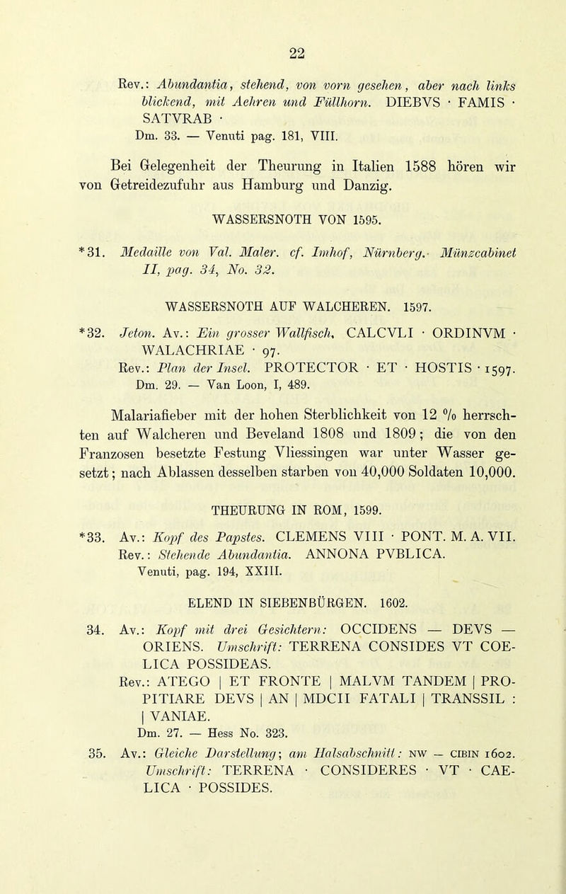Rev.: Abundantia, stehend, von vorn gesehen, aber nach links blickend, mit Aehren und Füllhorn. DIEBVS • FAMIS • SATVRAB • Dm. 33. — Venuti pag. 181, VIII. Bei Gelegenheit der Theurung in Italien 1588 hören wir von Getreidezufuhr aus Hamburg und Danzig. WASSERSNOTH VON 1595. *31. Medaille von Val. Maler, cf. Imliof, Nürnberg. Münzcabinet II, pag. 34, No. 32. WASSERSNOTH AUF WALCHEREN. 1597. *32. Jeton. Av.: Ein grosser Wallfisch, CALCVLI ■ ORDINVM ■ WALACHRIAE • 97. Rev.: Plan der Insel. PROTECTOR ■ ET • HOSTIS • 1597. Dm. 29. — Van Loon, I, 489. Malariafieber mit der hohen Sterblichkeit von 12 °/o herrsch- ten auf Walcheren und Beveland 1808 und 1809; die von den Franzosen besetzte Festung Vliessingen war unter Wasser ge- setzt; nach Ablassen desselben starben von 40,000 Soldaten 10,000. THEURUNG IN ROM, 1599. *33. Av.: Kopf des Papstes. CLEMENS VIII ■ PONT. M. A. VII. Rev.: Stehende Abundantia. ANNONA PVBLICA. Venuti, pag. 194, XXIII. ELEND IN SIEBENBÜRGEN. 1602. 34. Av.: Kopf mit drei Gesichtern: OCCIDENS — DEVS — ORIENS. Umschrift: TERRENA CONSIDES VT COE- LICA POSSIDEAS. Rev.: ATEGO | ET FRONTE | MALVM TANDEM | PRO- PITIARE DEVS | AN | MDCII FATALI | TRANSSIL : | VANIAE. Dm. 27. — Hess No. 323. 35. Av.: Gleiche Darstellung-, am Halsabschnitt: nw — cibin 1602. Umschrift: TERRENA • CONSIDERES ■ VT • CAE- LICA • POSSIDES.