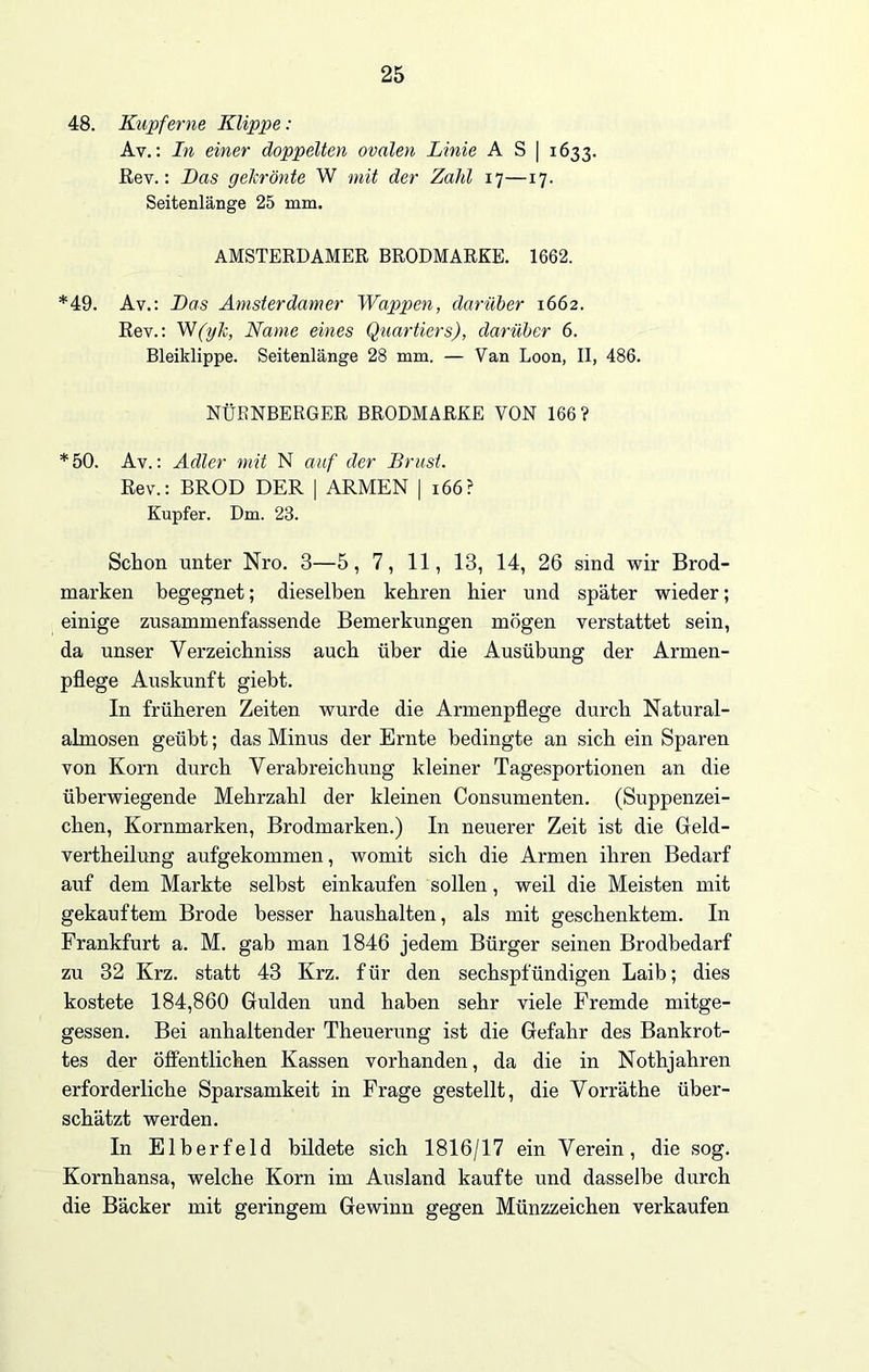 48. Kupferne Klippe: Av.: In einer doppelten ovalen Linie A S | 1633. Rev.: Das gekrönte W mit der Zahl 17—17. Seitenlange 25 mm. AMSTERDAMER BRODMARKE. 1662. *49. Av.: Das Amsterdamer Wappen, darüber 1662. Rev.: W(yk, Name eines Quartiers), darüber 6. Bleiklippe. Seitenlange 28 mm. — Van Loon, II, 486. NÜRNBERGER BRODMARKE VON 166? *50. Av.: Adler mit N auf der Brust. Rev.: BROD DER | ARMEN | 166? Kupfer. Dm. 23. Schon unter Nro. 3—5, 7, 11, 13, 14, 26 sind wir Brod- rnarken begegnet; dieselben kehren hier und später wieder; einige zusammenfassende Bemerkungen mögen verstattet sein, da unser Verzeichniss auch über die Ausübung der Armen- pflege Auskunft giebt. In früheren Zeiten wurde die Armenpflege durch Natural- almosen geübt; das Minus der Ernte bedingte an sich ein Sparen von Korn durch Verabreichung kleiner Tagesportionen an die überwiegende Mehrzahl der kleinen Consumenten. (Suppenzei- chen, Kornmarken, Brodmarken.) In neuerer Zeit ist die Geld- vertheilung aufgekommen, womit sich die Armen ihren Bedarf auf dem Markte selbst einkaufen sollen, weil die Meisten mit gekauftem Brode besser haushalten, als mit geschenktem. In Frankfurt a. M. gab man 1846 jedem Bürger seinen Brodbedarf zu 32 Krz. statt 43 Krz. f ür den sechspfündigen Laib; dies kostete 184,860 Gulden und haben sehr viele Fremde mitge- gessen. Bei anhaltender Theuerung ist die Gefahr des Bankrot- tes der öffentlichen Kassen vorhanden, da die in Nothjahren erforderliche Sparsamkeit in Frage gestellt, die Vorräthe über- schätzt werden. In Elberfeld bildete sich 1816/17 ein Verein, die sog. Kornhansa, welche Korn im Ausland kaufte und dasselbe durch die Bäcker mit geringem Gewinn gegen Münzzeichen verkaufen