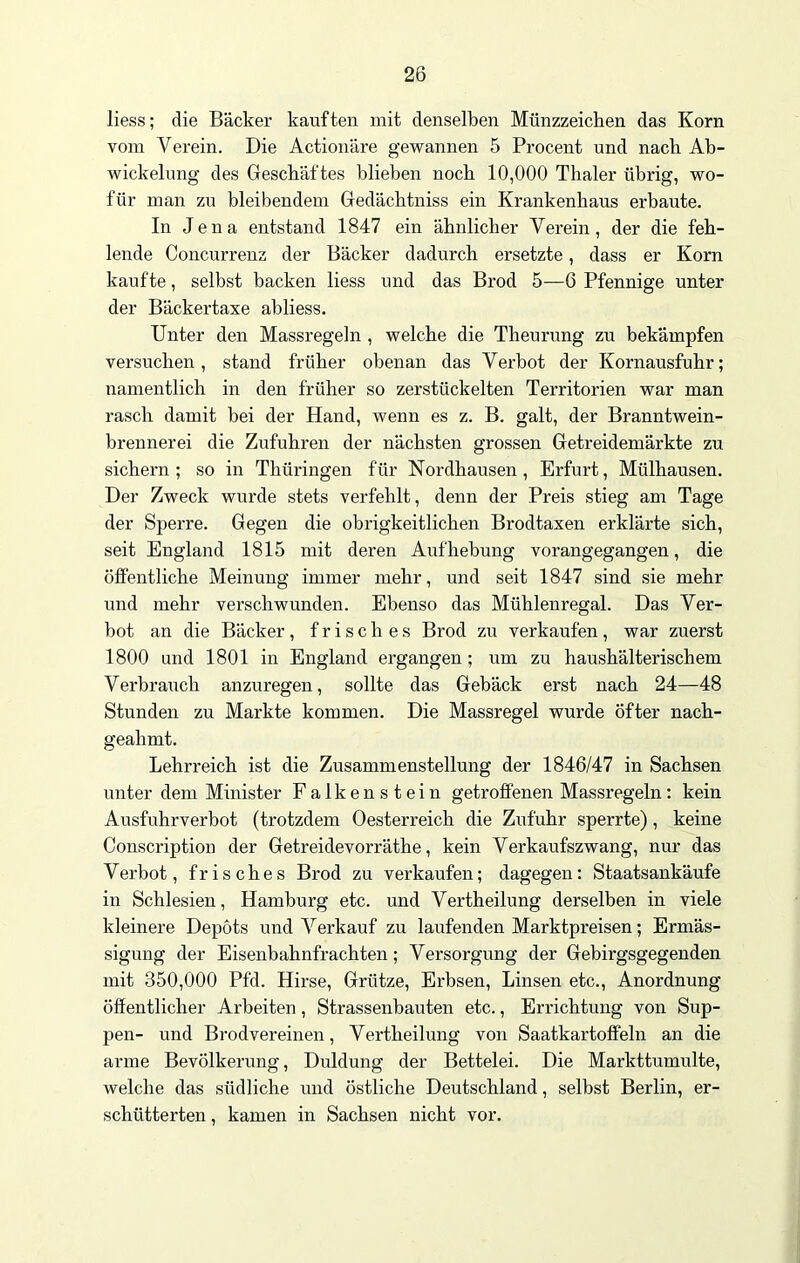 liess; die Bäcker kauften mit denselben Münzzeichen das Korn vom Verein. Die Actionäre gewannen 5 Procent und nach Ab- wickelung des Geschäftes blieben noch 10,000 Thaler übrig, wo- für man zu bleibendem Gedächtniss ein Krankenhaus erbaute. In Jena entstand 1847 ein ähnlicher Verein, der die feh- lende Concurrenz der Bäcker dadurch ersetzte, dass er Korn kaufte, selbst backen liess und das Brod 5—6 Pfennige unter der Bäckertaxe abliess. Unter den Massregeln , welche die Theurung zu bekämpfen versuchen, stand früher obenan das Verbot der Kornausfuhr; namentlich in den früher so zerstückelten Territorien war man rasch damit bei der Hand, wenn es z. B. galt, der Branntwein- brennerei die Zufuhren der nächsten grossen Getreidemärkte zu sichern; so in Thüringen für Nordhausen, Erfurt, Mülhausen. Der Zweck wurde stets verfehlt, denn der Preis stieg am Tage der Sperre. Gegen die obrigkeitlichen Brodtaxen erklärte sich, seit England 1815 mit deren Aufhebung vorangegangen, die öffentliche Meinung immer mehr, und seit 1847 sind sie mehr und mehr verschwunden. Ebenso das Mühlenregal. Das Ver- bot an die Bäcker, frisches Brod zu verkaufen, war zuerst 1800 und 1801 in England ergangen; um zu haushälterischem Verbrauch anzuregen, sollte das Gebäck erst nach 24—48 Stunden zu Markte kommen. Die Massregel wurde öfter nach- geahmt. Lehrreich ist die Zusammenstellung der 1846/47 in Sachsen unter dem Minister Falkenstein getroffenen Massregeln: kein Ausfuhrverbot (trotzdem Oesterreich die Zufuhr sperrte), keine Conscription der Getreidevorräthe, kein Verkaufszwang, nur das Verbot, frisches Brod zu verkaufen; dagegen: Staatsankäufe in Schlesien, Hamburg etc. und Vertheilung derselben in viele kleinere Depots und Verkauf zu laufenden Marktpreisen; Ermäs- sigung der Eisenbahnfrachten; Versorgung der Gebirgsgegenden mit 350,000 Pfd. Hirse, Grütze, Erbsen, Linsen etc., Anordnung öffentlicher Arbeiten , Strassenbauten etc., Errichtung von Sup- pen- und Brodvereinen, Vertheilung von Saatkartoffeln an die arme Bevölkerung, Duldung der Bettelei. Die Markttumulte, welche das südliche und östliche Deutschland, selbst Berlin, er- schütterten , kamen in Sachsen nicht vor.