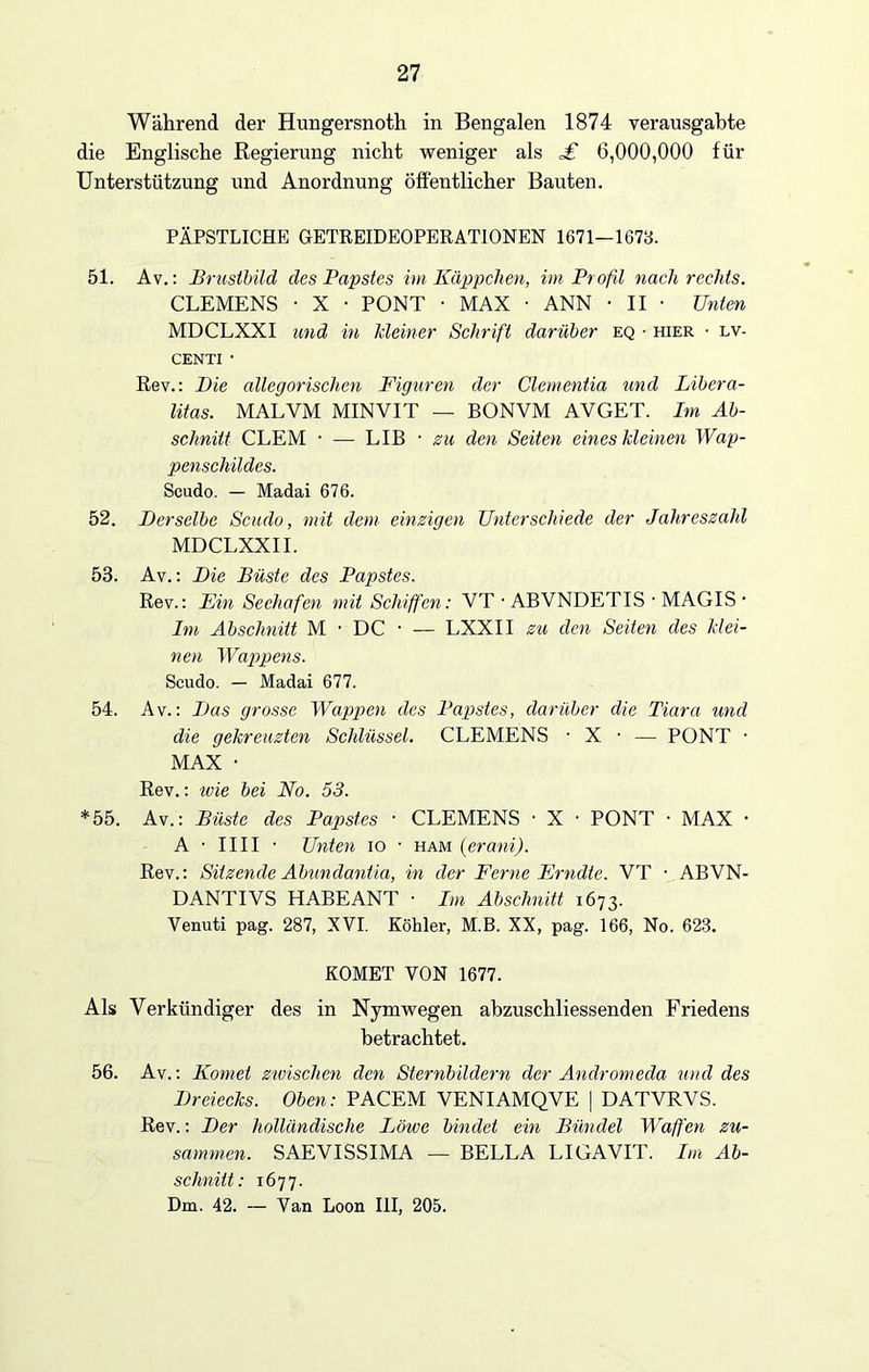 Während der Hungersnoth in Bengalen 1874 verausgabte die Englische Regierung nicht weniger als £ 6,000,000 für Unterstützung und Anordnung öffentlicher Bauten. PÄPSTLICHE GETREIDEOPERATIONEN 1671—1673. 51. Av.: Brustbild des Papstes im Käppchen, im Profd nach rechts. CLEMENS • X • PONT • MAX • ANN • II • Unten MDCLXXI und in kleiner Schrift darüber eq • hier ■ lv- CENTI • Rev.: Die allegorischen Figuren der Clementia und Libera- litas. MALVM MINVIT — BONVM AVGET. Im Ab- schnitt CLEM • — LIB - zu den Seiten eines kleinen Wap- penschildes. Scudo. — Madai 676. 52. Derselbe Scudo, mit dem einzigen Unterschiede der Jahreszahl MDCLXXII. 53. Av.: Die Büste des Papstes. Rev.: Ein Seehafen mit Schiffen: VT • ABVNDETIS • MAGIS • Im Abschnitt M • DC • — LXXII zu den Seiten des klei- nen Wappens. Scudo. — Madai 677. 54. Av.: Das grosse Wappen des Papstes, darüber die Tiara und die gekreuzten Schlüssel. CLEMENS • X • — PONT • MAX • Rev.: ivie bei No. 53. *55. Av.: Büste des Papstes ■ CLEMENS • X ■ PONT • MAX • A • 1111 • Unten io • ham (erani). Rev.: Sitzende Abundantia, in der Ferne Frndte. VT • ABVN- DANTIVS HABEANT ■ Im Abschnitt 1673. Venuti pag. 287, XVI. Köhler, M.B. XX, pag. 166, No. 623. KOMET VON 1677. Als Verkündiger des in Nymwegen ahzuschliessenden Friedens betrachtet. 56. Av.: Komet zivischen den Sternbildern der Andromeda und des Dreiecks. Oben: PACEM VENIAMQVE | DATVRVS. Rev.: Der holländische Löwe bindet ein Bündel Waffen zu- sammen. SAEVISSIMA — BELLA LIGAVIT. Im Ab- schnitt: 1677. Dm. 42. — Van Loon III, 205.
