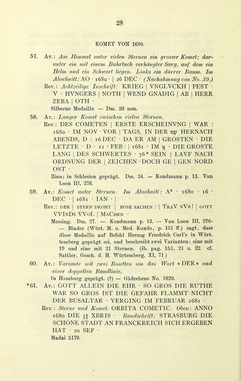 KOMET VON 1680. 57. Av.: Am Himmel unter vielen Sternen ein grosser Komet; dar- unter ein mit einem Bahrtuch verhängter Sarg, auf dem ein Helm und ein Schwert liegen. Links ein dürrer Baum. Im Abschnitt: AO • 1680 ■ | 26 DEC • (Nachahmung von No. 39.) Rev.: Achtzeilige Inschrift: KRIEG | VNGLVCKH | PEST • V ■ HYNGERS | NOTH | WEND GNÄDIG | AB | HERR ZEBA | OTH • Silberne Medaille. — Dm. 30 mm. 58. Av.: Langer Komet zwischen vielen Sternen. Rev.: DES COMETEN | ERSTE ERSCHEINVNG | WAR : 1680 • IM NOV - VOR | TAGS, IN DER np HERNACH ABENDS, D : 16 DEC • DA ER AM | GRÖSTEN ■ DIE LETZTE ■ D • 11 • FEB : | 1681 • IM }j ■ DIE GROSTE LANG | DES SCHWERTES ■ 76 0 SEIN | LA VF NACH ORDNUNG DER | ZEICHEN • DOCH GE | GEN NORD OST • Zinn; in Schlesien geprägt. Dm. 34. — Kundmann p. 13. Van Loon III, 276. 59. Av.: Komet unter Sternen. Im Abschnitt: A° • 1680 • 16 • DEC • | 1681 • IAN ■ | Rev.: DER | STERN DROHT | BÖSE SACHEN ! | TraV NVr! | GOTT VVIrDs VVoL | Machen • Messing. Dm. 27. — Kundmann p. 13. — Van Loon III, 276- — Binder (Würt. M. u. Med. Kunde, p. 151 ff.) sagt, dass diese Medaille auf Befehl Herzog Friedrich Carl’s in Würt. temberg geprägt sei, und beschreibt zwei Varianten: eine mit 19 und eine mit 21 Sternen, (ib. pag. 153, 21 u. 22. cf. Sattler, Gesch. d. H. Würtemberg, XI, 71.) 60. Av.: Variante mit zwei Bosetten um das Wort *DER* und einer doppelten Bandlinie. In Hamburg geprägt. (?) — Gädechens No. 1620. *61. Av.: GOTT ALLEIN DIE EHR • SO GROS DIE RUTHE WAR SO GROS IST DIE GEFAHR FLAMMT NICHT DER BUSALTAR • VERGING IM FEBRUAR 1681 • Rev.: Sterne und Komet. ORBITA COMETIC. Oben: ANNO 1680 DIE if XBRIS ■ Bandschrift: STRASBURG DIE SCHÖNE STADT AN FRANCKREICH SICHERGEBEN HAT • 20 SEP • Madai 5179.