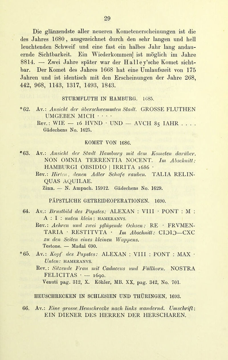 Die glänzendste aller neueren Kometenerscheinungen ist die des Jahres 1680, ausgezeichnet durch den sehr langen und hell leuchtenden Schweif und eine fast ein halbes Jahr lang andau- ernde Sichtbarkeit. Ein Wiederkommen) ist möglich im Jahre 8814. — Zwei Jahre später war der H a 11 e y’sche Komet sicht- bar. Der Komet des Jahres 1668 hat eine Umlaufszeit von 175 Jahren und ist identisch mit den Erscheinungen der Jahre 268, 442, 968, 1143, 1317, 1493, 1843. STURMFLUTH IN HAMBURG. 1C85. *62. Av.: Ansicht der überschwemmten Stadt. GROSSE FLUTHEN UMGEBEN MICH Rev.: WIE — 16 HVND • UND — AVCH 85 IAHR Gädechens No. 1625. KOMET VON 1686. *63. Av.: Ansicht der Stadt Hamburg mit dem Kometen darüber. NON OMNIA TERRENTIA NOCENT. Im Abschnitt: HAMBURGI OBSIDIO | IRRITA 1686 ■ Rev.: Hirten, denen Adler Schafe rauben. TALIA RELIN- QUAS AQUILAE. Zinn. — N. Ampack. 15912. Gädechens No. 1629. PÄPSTLICHE GETREIDEOPERATIONEN. 1690. 64. Av.: Brustbild des Papstes; ALEXAN : VIII • PONT : M : A : I : unten klein: hameranvs. Rev.: Aehren und zivei pflügende Ochsen: RE • FRVMEN- TARIA • RESTITVTA • Im Abschnitt: CIDlO—CXC zu den Seiten eines kleinen Wappens. Testone, — Madai 690. *65. Av.: Kopf des Papstes: ALEXAN : VIII : PONT : MAX • Unten: hameranvs. Rev.: Sitzende Frau, mit Caduceus und Füllhorn. NOSTRA FELICITAS • — 1690. Venuti pag. 312, X. Köhler, MB. XX, pag. 342, No. 701. HEUSCHRECKEN IN SCHLESIEN UND THÜRINGEN, 1693. 66. Av.: Eine grosse Heuschrecke nach links wandernd. Umschrift: EIN DIENER DES HERREN DER HERSCHAREN.