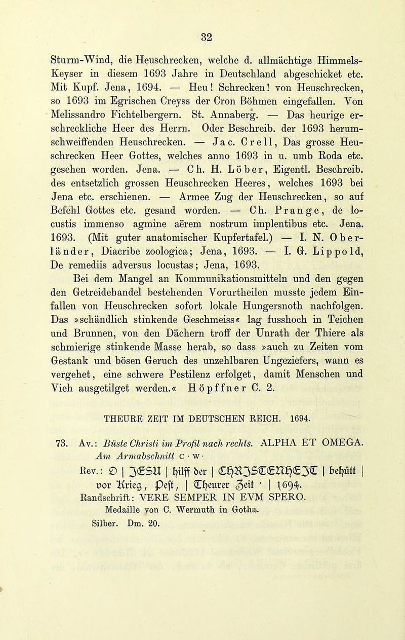 Sturm-Wind, die Heuschrecken, welche d. allmächtige Himmels- Kejser in diesem 1693 Jahre in Deutschland abgeschicket etc. Mit Kupf. Jena, 1694. — Heu! Schrecken! von Heuschrecken, so 1693 im Egrischen Crejss der Cron Böhmen eingefallen. Yon Melissandro Fichtelbergern. St. Annaberg. — Das heurige er- schreckliche Heer des Herrn. Oder Beschreib, der 1693 herum- schweiffenden Heuschrecken. — Jac. Crell, Das grosse Heu- schrecken Heer Gottes, welches anno 1693 in u. umb Roda etc. gesehen worden. Jena. — Ch. H. Löber, Eigentl. Beschreib, des entsetzlich grossen Heuschrecken Heeres, welches 1693 bei Jena etc. erschienen. — Armee Zug der Heuschrecken, so auf Befehl Gottes etc. gesand worden. — C h. Prange, de lo- custis immenso agmine aerem nostrum implentihus etc. Jena. 1693. (Mit guter anatomischer Kupfertafel.) — I. N. Ober- länder, Diacribe zoologica; Jena, 1693. — I. G. Lippold, De remediis adversus locustas; Jena, 1693. Bei dem Mangel an Kommunikationsmitteln und den gegen den Getreidebandel bestehenden Vorurtheilen musste jedem Ein- fallen von Heuschrecken sofort lokale Hungersnoth nachfolgen. Das »schändlich stinkende Geschmeiss« lag fusshoch in Teichen und Brunnen, von den Dächern troff der Unrath der Thiere als schmierige stinkende Masse herab, so dass »auch zu Zeiten vom Gestank und bösen Geruch des unzehlbaren Ungeziefers, wann es vergehet, eine schwere Pestilenz erfolget, damit Menschen und Vieh ausgetilget werden.« Höpffner C. 2. THEURE ZEIT IM DEUTSCHEN REICH. 1694. 73. Av.: Büste Christi im Profil nach rechts. ALPHA ET OMEGA. Am Armabschnitt c • w • Rev.: 0 | 3<£SU I fyilff ber | <££)K3S£<£rc£j<£3£ | befjütt | nor Krieg, Peft, [ £f?eurer ^eit * | (694. Handschrift: VERE SEMPER IN EVM SPERO. Medaille von C. Wermuth in Gotha.