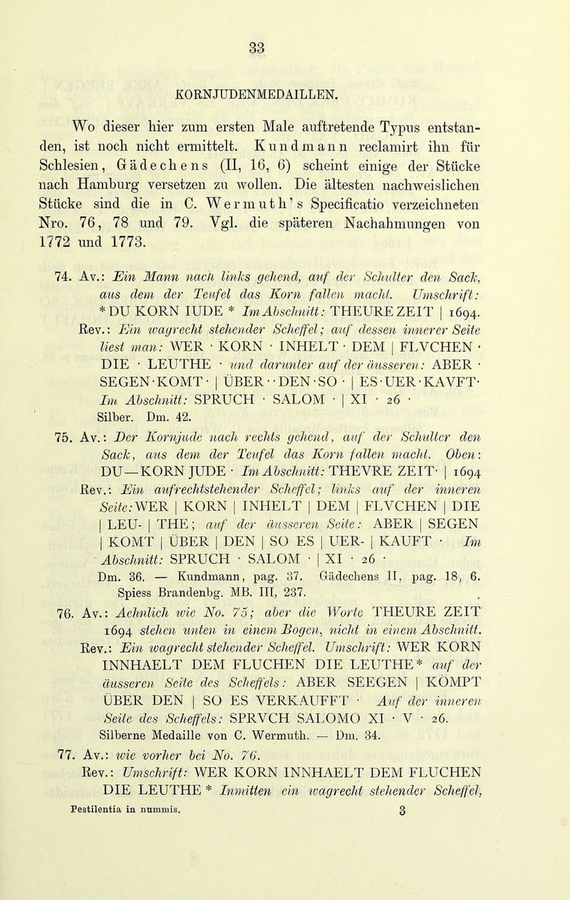 KORNJUDENMEDAILLEN. Wo dieser hier zum ersten Male auftretende Typus entstan- den, ist noch nicht ermittelt. Kundmann reclamirt ihn für Schlesien, Gädechens (II, 16, 6) scheint einige der Stücke nach Hamburg versetzen zu wollen. Die ältesten nachweislichen Stücke sind die in C. Wermuth’s Specificatio verzeichneten Nro. 76, 78 und 79. Vgl. die späteren Nachahmungen von 1772 und 1773. 74. Av.: Ein Mann nach links gehend, auf der Schlüter den Sack, aus dem der Teufel das Korn fallen macht. Umschrift: * DU KORN IUDE * Ln Abschnitt: THEURE ZEIT | 1694. Rev.: Ein wagrecht stehender Scheffel; auf dessen innerer Seite liest man: WER ■ KORN • INHELT • DEM | FLVCHEN • DIE • LEUTHE • und darunter auf der äusseren: ABER • SEGEN-KOMT- | ÜBER--DEN-SO ■ | ES■ UER• KAVFT- Im Abschnitt: SPRUCH • SALOM ■ | XI ■ 26 • Silber. Dm. 42. 75. Av.: Der Kornjude nach rechts gehend, auf der Schulter den Sack, aus dem der Teufel das Korn fallen macht. Oben: DU —KORN JUDE - Im Abschnitt: THE VRE ZEIT- | 1694 Rev.: Ein aufrechtstehender Scheffel; links auf der inneren Seite:WER | KORN | INHELT | DEM | FLVCHEN | DIE | LEU- | THE; auf der äusseren Seite: ABER | SEGEN | KOMT | ÜBER | DEN | SO ES | UER- | KAUFT • Im Abschnitt: SPRUCH • SALOM ■ | XI • 26 ■ Dm. 36. — Kundmann, pag. 37. Gädechens II, pag. 18, 6. Spiess Brandenbg. MB. III, 237. 76. Av.: Aehnlich wie No. 75; aber die Worte THEURE ZEIT 1694 stehen unten in einem Bogen, nicht in einem Abschnitt. Rev.: Ein ivagrecht stehender Scheffel. Umschrift: WER KORN INNHAELT DEM FLUCHEN DIE LEUTHE* auf der äusseren Seite des Scheffels: ABER SEECEN | KÖMPT ÜBER DEN | SO ES VERKAUFET • Auf der inneren Seite des Scheffels: SPRVCH SALOMO XI - V • 26. Silberne Medaille von C. Wermutli. — Dm. 34. 77. Av.: ivie vorher bei No. 76. Rev.: Umschrift: WER KORN INNHAELT DEM FLUCHEN DIE LEUTHE * Inmitten ein ivagrecht stehender Scheffel, Pestilentia in nummis, 3