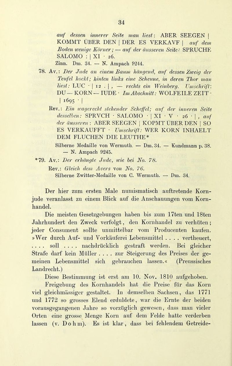 auf dessen innerer Seite man liest: ABER SEEGEN | KOMMT ÜBER DEN | DER ES VERKAVF | auf dem Boden wenige Körner; — auf der äusseren Seite: SPRUCHE SALOMO : | XI • 26. Zinn. Dm. 34. — N. Ampach 9244. 78. Av.: Der Jude an einem Baum hängend, auf dessen Zweig der Teufel hockt; hinten links eine Scheune, in deren Thor man liest: LUC ■ | 12 . | , — rechts ein Weinberg. Umschrift: DU — KORN — IUDE • Im Abschnitt: WOLFEILE ZEIT • I ^95 • I Rev.: Ein wagerecht stehender Scheffel; auf der inneren Seite desselben: SPRVCH • SALOMO • | XI • V ■ 26 • | , auf der äusseren : ABER SEEGEN | KOPMT ÜBER DEN | SO ES VERKAUFET ■ Umschrift: WER KORN INHAELT DEM FLUCHEN DIE LEUTHE* Silberne Medaille von Wermuth. — Dm. 34. — Kundmann p. 38. — N. Ampach 9245. *79. Av.: Der erhängte Jude, wie bei No. 78. Rev.: Gleich dem Avers von No. 76. Silberne Zwitter-Medaille von C. Wermuth. — Dm. 34. Der hier zum ersten Male numismatisch auftretende Korn- jude veranlasst zu einem Blick auf die Anschauungen vom Korn- handel. Die meisten Gesetzgebungen haben bis zum 17ten und 18ten Jahrhundert den Zweck verfolgt, den Kornhandel zu verhüten; jeder Consument sollte unmittelbar vom Producenten kaufen. »Wer durch Auf- und Vorkäuferei Lebensmittel .... vertheuert, . . . . soll .... nachdrücklich gestraft werden. Bei gleicher Strafe darf kein Müller .... zur Steigerung des Preises der ge- meinen Lebensmittel sich gebrauchen lassen.« (Preussisches Landrecht.) Diese Bestimmung ist erst am 10. Nov. 1810 aufgehoben. Freigebung des Kornhandels hat die Preise für das Korn viel gleichmässiger gestaltet. In demselben Sachsen, das 1771 und 1772 so grosses Elend erduldete, war die Ernte der beiden vorausgegangenen Jahre so vorzüglich gewesen, dass man vieler Orten eine grosse Menge Korn auf dem Felde hatte verderben lassen (v. D 0 h m). Es ist klar, dass bei fehlendem Getreide-