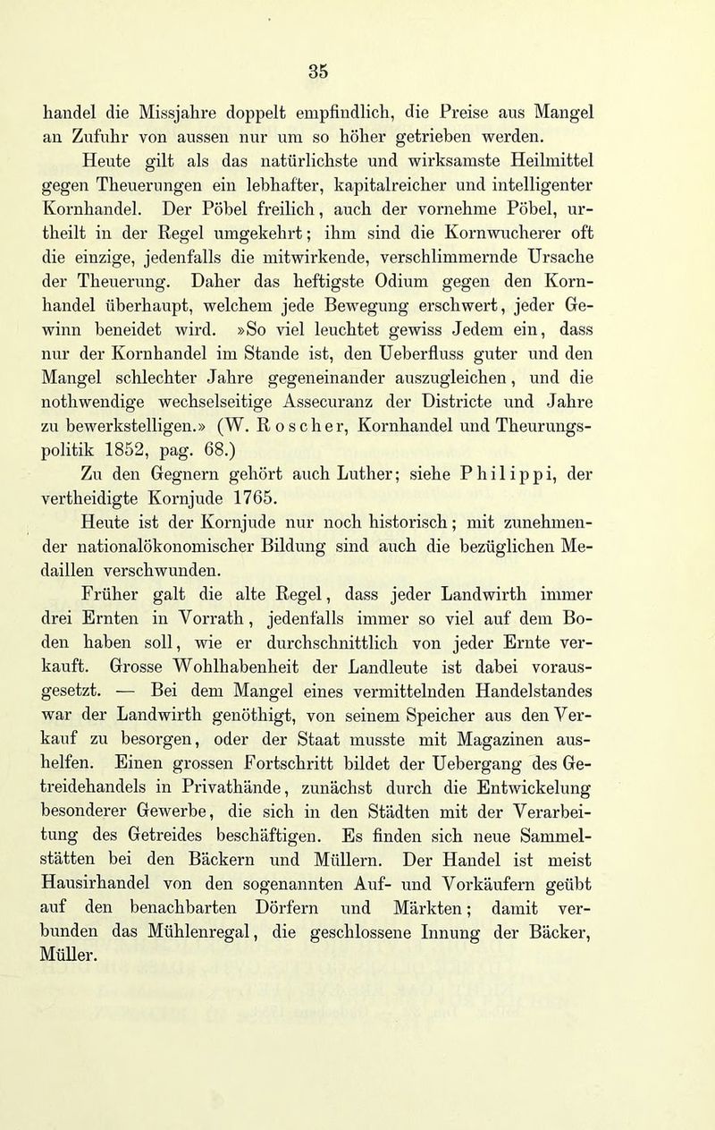Handel die Missjahre doppelt empfindlich, die Preise aus Mangel an Zufuhr von aussen nur um so höher getrieben werden. Heute gilt als das natürlichste und wirksamste Heilmittel gegen Theuerungen ein lebhafter, kapitalreicher und intelligenter Kornhandel. Der Pöbel freilich, auch der vornehme Pöbel, ur- theilt in der Regel umgekehrt; ihm sind die Kornwucherer oft die einzige, jedenfalls die mitwirkende, verschlimmernde Ursache der Theuerung. Daher das heftigste Odium gegen den Korn- handel überhaupt, welchem jede Bewegung erschwert, jeder Ge- winn beneidet wird. »So viel leuchtet gewiss Jedem ein, dass nur der Kornhandel im Stande ist, den Ueberfluss guter und den Mangel schlechter Jahre gegeneinander auszugleichen, und die nothwendige wechselseitige Assecuranz der Districte und Jahre zu bewerkstelligen.» (W. Roscher, Kornhandel und Theurungs- politik 1852, pag. 68.) Zu den Gegnern gehört auch Luther; siehe Philippi, der vertheidigte Kornjude 1765. Heute ist der Kornjude nur noch historisch; mit zunehmen- der nationalökonomischer Bildung sind auch die bezüglichen Me- daillen verschwunden. Früher galt die alte Regel, dass jeder Landwirth immer drei Ernten in Vorrath, jedenfalls immer so viel auf dem Bo- den haben soll, wie er durchschnittlich von jeder Ernte ver- kauft. Grosse Wohlhabenheit der Landleute ist dabei voraus- gesetzt. — Bei dem Mangel eines vermittelnden Handelstandes war der Landwirth genöthigt, von seinem Speicher aus den Ver- kauf zu besoi’gen, oder der Staat musste mit Magazinen aus- helfen. Einen grossen Fortschritt bildet der Uebergang des Ge- treidehandels in Privathände, zunächst durch die Entwickelung besonderer Gewerbe, die sich in den Städten mit der Verarbei- tung des Getreides beschäftigen. Es finden sich neue Sammel- stätten bei den Bäckern und Müllern. Der Handel ist meist Hausirhandel von den sogenannten Auf- und Vorkäufern geübt auf den benachbarten Dörfern und Märkten; damit ver- bunden das Mühlenregal, die geschlossene Innung der Bäcker, Müller.