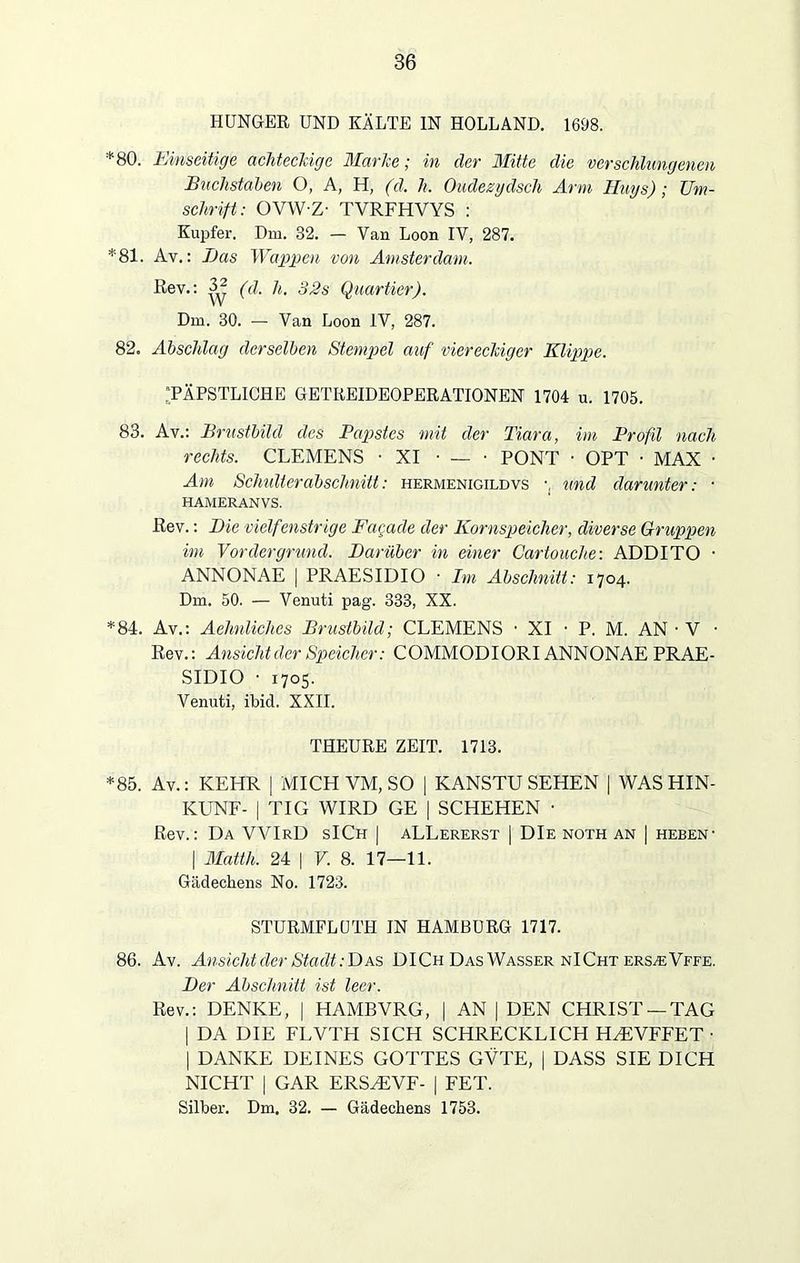 HUNGER UND KÄLTE IN HOLLAND. 1698. * 80. Einseitige achteckige Marke; in der Mitte die verschlungenen Buchstaben O, A, H, (d. h. Oudezydscli Arm Huys); Um- schrift: OVWZ- TVRFHVYS : Kupfer. Dm. 32. - Van Loon IV, 287. *81. Av.: Das Wappen von Amsterdam. Rev.: V; (d. h. 32s Quartier). Dm. 30. — Van Loon IV, 287. 82. Abschlag derselben Stempel auf viereckiger Klippe. ‘PÄPSTLICHE GETREIDEOPERATIONEN 1704 u. 1705. 83. Av.: Brustbild des Papstes mit der Tiara, im Profil nach rechts. CLEMENS -XI • — • PONT • OPT • MAX • Am Schulterabschnitt: hermenigildvs •. und darunter: • HAMERANVS. Rev.: Die vielfenstrige Fagade der Kornspeicher, diverse Gruppen im Vordergrund. Darüber in einer Cartouche: ADDITO • ANNONAE | PRAESIDIO • Im Abschnitt: 1704. Dm. 50. — Venuti pag. 333, XX. *84. Av.: Aehnliches Brustbild; CLEMENS • XI • P. M. AN • V • Rev.: Ansicht der Speicher: COMMODIORI ANNONAE PRAE- SIDIO • 1705. Venuti, ibid. XXII. THEURE ZEIT. 1713. *85. Av.: KEHR | MICH VM, SO | KANSTU SEHEN | WAS HIN- KUNF- | TIG WIRD GE | SCHEHEN • Rev.: Da WIrD sICh | aLLererst | DIe noth an | heben- | Matth. 24 | V. 8. 17—11. Gädechens No. 1723. STURMFLÜTH IN HAMBURG 1717. 86. Av. Ansicht der Stadt: Das DICh Das Wasser nICht ers^eVffe. Der Abschnitt ist leer. Rev.: DENKE, | HAMBVRG, | AN | DEN CHRIST —TAG | DA DIE FLVTH SICH SCHRECKLICH HMiVFFET • | DANKE DEINES GOTTES GVTE, | DASS SIE DICH NICHT | GAR ERSZEVF- | FET. Silber. Dm. 32. — Gädechens 1753.