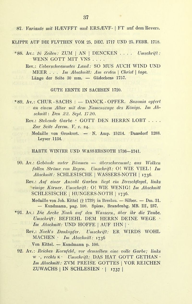 87. Variante mit HZEVFFT und ERSHLVF- | FT auf dem Revers. KLIPPE AUF DIE FLVTHEN VOM 25. DEC. 1717 UND 25. FEBR. 1718. *88. Av.: 16 Zeilen: ZUM | AN | DENCKEN .... Umschrift: WENN GOTT MIT VNS .... Rev.: Ueberschwemmtes Land: SO MUS AUCH WIND UND MEER . . . Im Abschnitt: Am ersten \ Christ | tage. Länge der Seite 30 mm. — Gädeckens 1757. GUTE ERNTE IN SACHSEN 1720. *89. Av.: CHUR-SACHS : — DANCK - OPFER. Saxonia opfert an einem Altar mit dem Namenszuge des Königs. Im Ab- schnitt : Len 22. Sept. 1720. Rev.: Stehende Garbe • GOTT DEN HERRN LOBT Zur Seite Jerem. V, v. 24. Medaille von Groskurt. — N. Amp. 15214. Daasdorf 1288. Leyser 1184. HARTE WINTER UND WASSERSNOTH 1736-1741. 90. Av.: Gebäude unter Bäumen — überschwemmt; aus Wolken fallen Ströme von Hegen. Umschrift: O! WIE VIEL! Im Abschnitt: SCHLESISCHE | WASSERS-NOTH | 1736. Rev.: Auf einer Anzahl Garben liegt ein Dreschflegel, links ■einige Körner. Umschrift: Ol WIE WENIG 1 Im Abschnitt SCHLESISCHE | HUNGERS-NOTH | 1736. Medaille von Joh. Kittel (f 1739) in Breslau. — Silber. — Dm. 31. — Kundmann, pag. 100. Spiess, Brandenbg. MB. III, 237. *91. Av.: Die Arche Noah auf den Wassern, über ihr die Taube. Umschrift: BEFIEHL DEM HERRN DEINE WEGE • Im Abschnitt: UND HOFFE [ AUF IHN | • Rev.: Noah’s Dankopfer. Umschrift: ER WIRDS WOHL MACHEN • Im Abschnitt: 1736 Von Kittel. — Kundmann p. 100. 92. Av.: Reiches Kornfeld, vor demselben eine volle Garbe; links w •, rechts k • Umschrift: DAS HAT GOTT GETHAN ■ Im Abschnitt: ZVM PREISE GOTTES | VOR REICHEN ZUWACHS | IN SCHLESIEN • | 1737 |