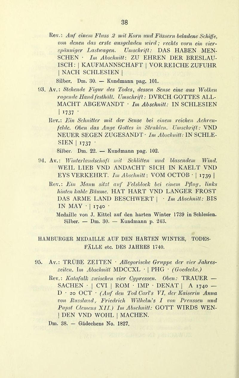 Kev.: Auf einem Fluss 2 mit Korn und Fässern beladene Schiffe, von denen das erste ausgeladen ivird; rechts vorn ein vier- spänniger Lastwagen. Umschrift: DAS HABEN MEN- SCHEN • Im Abschnitt: ZU EHREN DER BRESLAU- ISCH: | KAUFMANNSCHAFT | VOR REICHE ZUFUHR | NACH SCHLESIEN [ Silber. Dm. 30. — Kundmann pag. 101. 93. Av.: Stehende Figur des Todes, dessen Sense eine aus Wolken ragende Hand festhält. Umschrift: DVRCH GOTTES ALL- MACHT ABGEWANDT • Im Abschnitt: IN SCHLESIEN I 1737 ‘ Rev.: jEin Schnitter mit der Sense bei einem reichen Aehren- fclde. Oben das Auge Gottes in Strahlen. Umschrift: VND NEUER SEGEN ZUGESANDT • Im Abschnitt: IN SCHLE- SIEN | 1737 • Silber. Dm. 22. — Kund mann pag. 102. 94. Av.: Winterlandschaft mit Schlitten und blasendem Wind. WEIL LIEB VND ANDACHT SICH IN KAELT VND EYS VERKEHRT. Im Abschnitt: VOM OCTOB • | 1739 | Rev.: Ein Mann sitzt auf Felsblock bei einem Pflug, links hinten kahle Bäume. HAT HART VND LANGER FROST DAS ARME LAND BESCHWERT | • Im Abschnitt: BIS IN MAY • | 1740 ■ Medaille von J. Kittel auf den harten Winter 1739 in Schlesien. Silber. — Dm. 30. — Kundmann p. 243. HAMBURGER MEDAILLE AUF DEN HARTEN WINTER, TODES- FÄLLE etc. DES JAHRES 1740. 95. Av.: TRÜBE ZEITEN • Allegorische Gruppe der vier Jahres- zeiten. hn Abschnitt MDCCXL • | PHG • (Goedecke.) Rev.: Katafalk zwischen vier Cypressen. Oben: TRAUER — SACHEN ■ | CVI | ROM ■ IMP ■ DENAT | A 1740 — D • 20 OCT • (Auf den Tod Carls VI, der Kaiserin Anna von Russland, Friedrich Wilhelm’s I von Preussen und Papst Clemens XII.) Im Abschnitt: GOTT WIRDS WEN- | DEN VND WOHL | MACHEN. Dm. 38. — Gädechens No. 1827.