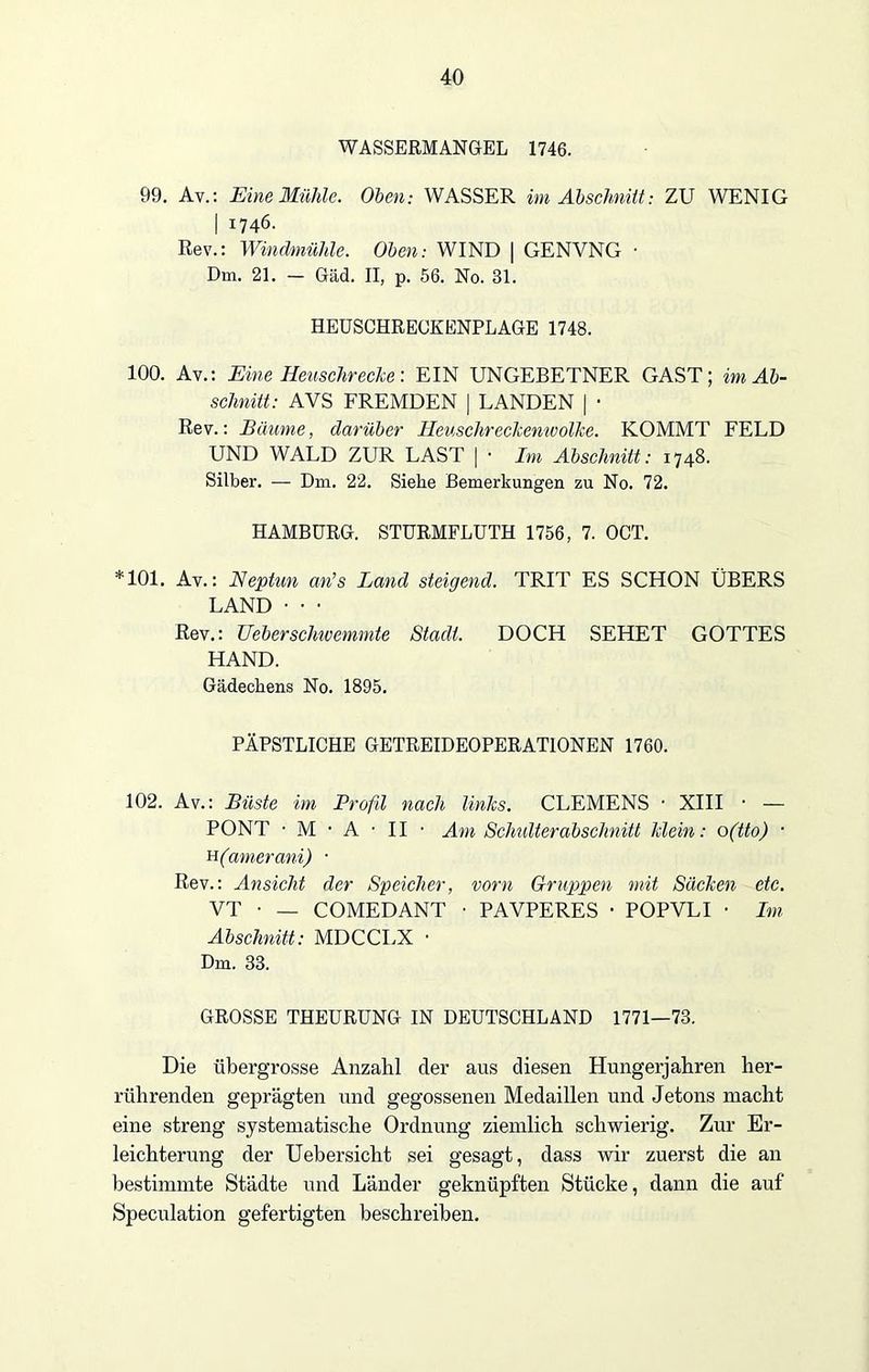 WASSERMANGEL 1746. 99. Av.: Eine Mühle. Oben: WASSER im Abschnitt: ZU WENIG I 1746. Rev.: Windmühle. Oben: WIND | GENVNG ■ Dm. 21. — Gäd. II, p. 56. No. 31. HEUSCHRECKENPLAGE 1748. 100. Av.: Eine Heuschrecke-. EIN UNGEBETNER GAST; im Ab- schnitt: AVS FREMDEN | LANDEN | ■ Rev.: Bäume, darüber Heuschreckenwolke. KOMMT FELD UND WALD ZUR LAST | • Im Abschnitt: 1748. Silber. — Dm. 22. Siehe Bemerkungen zu No. 72. HAMBURG. STURMFLUTH 1756, 7. OCT. *101. Av.: Neptun an’s Land steigend. TRIT ES SCHON ÜBERS LAND • • • Rev.: Heber schic emmte Stadl. DOCH SEHET GOTTES HAND. Gädeckens No. 1895. PÄPSTLICHE GETREIDEOPERATIONEN 1760. 102. Av.: Büste im Profil nach links. CLEMENS ■ XIII • — PONT • M • A • II • Am Schulterabschnitt klein: o(tto) • h(amerani) ■ Rev.: Ansicht der Speicher, vorn Gruppen mit Säcken etc. VT • — COMEDANT • PAVPERES • POPVLI • Im Abschnitt: MDCCLX • Dm. 33. GROSSE THEURUNG IN DEUTSCHLAND 1771—73. Die übergrosse Anzahl der aus diesen Hungerjahren her- rührenden geprägten und gegossenen Medaillen und Jetons macht eine streng systematische Ordnung ziemlich schwierig. Zur Er- leichterung der Uebersicht sei gesagt, dass wir zuerst die an bestimmte Städte und Länder geknüpften Stücke, dann die auf Speculation gefertigten beschreiben.