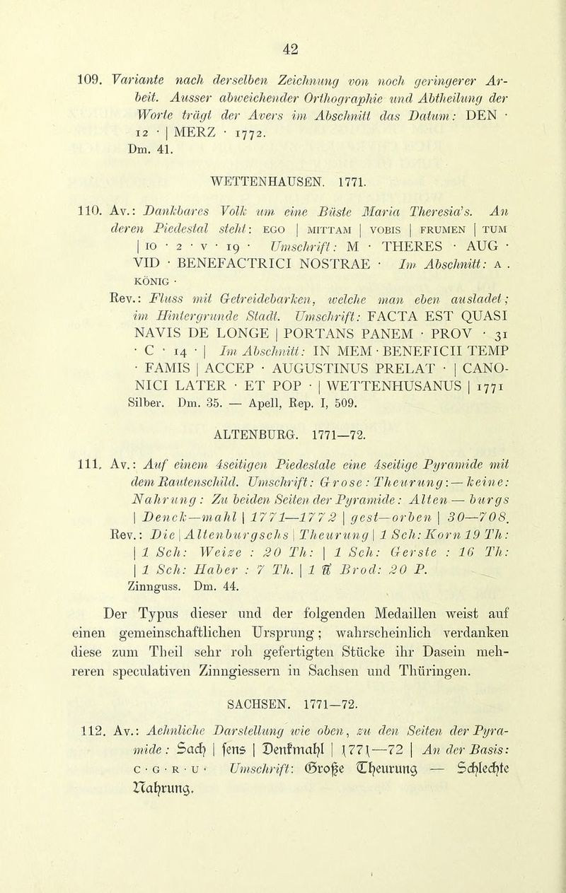 109. Variante nach derselben Zeichnung von noch geringerer Ar- beit. Ausser abweichender Orthographie und Abtheilung der Worte trägt der Avers im Abschnitt das Datum: DEN • 12 • | MERZ • 1772. Dm. 41. WETTENHAUSEN. 1771. 110. Av.: Dankbares Volk um eine Büste Maria Theresia’s. An deren Piedestal steht: ego | mittam | vobis | frumen | tum | 10 • 2 ■ v • 19 • Umschrift: M • THERES • AUG ■ VID • BENEFACTRICI NOSTRAE • Im Abschnitt: a . KÖNIG • Rev.: Fluss mit Getreidebarken, ivelche man eben ausladet; im Hintergründe Stadt. Umschrift: FACTA EST QUASI NAVIS DE LONGE | PORTANS PANEM ■ PROV • 31 • C • 14 • | Im Abschnitt: IN MEM • BENEFICII TEMP • FAMIS | ACCEP ■ AUGUSTINUS PRELAT ■ | CANO- NICI LATER • ET POP ■ | WETTENHUSANUS | 1771 Silber. Dm. 35. — Apell, Rep. I, 509. ALTENBURG. 1771—72. 111. Av.: Auf einem dseitigen Piedestale eine dseitige Pyramide mit dem Bautenschild. Umschrift: Gr ose: Theurung:—keine: Nahrung : Zu beiden Seiten der Pyramide: Alten —■ bürgs | Denclc—mahl | 1771—177 2 \ ge st - orben | 30—708, Rev.: Die \ Altenbur gschs \ Theurung \ 1 Sch: Korn 19 Th: | 1 Sch: Weise : 20 Th: \ 1 Sch: Gerste : 16 Th: | 1 Sch: Haber : 7 Th. | 1 fi Brod: 20 P. Zinnguss. Dm. 44. Der Typus dieser und der folgenden Medaillen weist auf einen gemeinscliaftliclien Ursprung; wahrscheinlich verdanken diese zum Theil sehr roh gefertigten Stücke ihr Dasein meh- reren speculativen Zinngiessern in Sachsen und Thüringen. SACHSEN. 1771—72. 112. Av.: Aehnliche Darstellung wie oben, zu den Seiten der Pyra- mide : Sad) | fetis | Dertfmafyl | \77\—72 | An der Basis: c • g • r - u • Umschrift: (Srofe Cfyeurung — Schlechte Haftung.