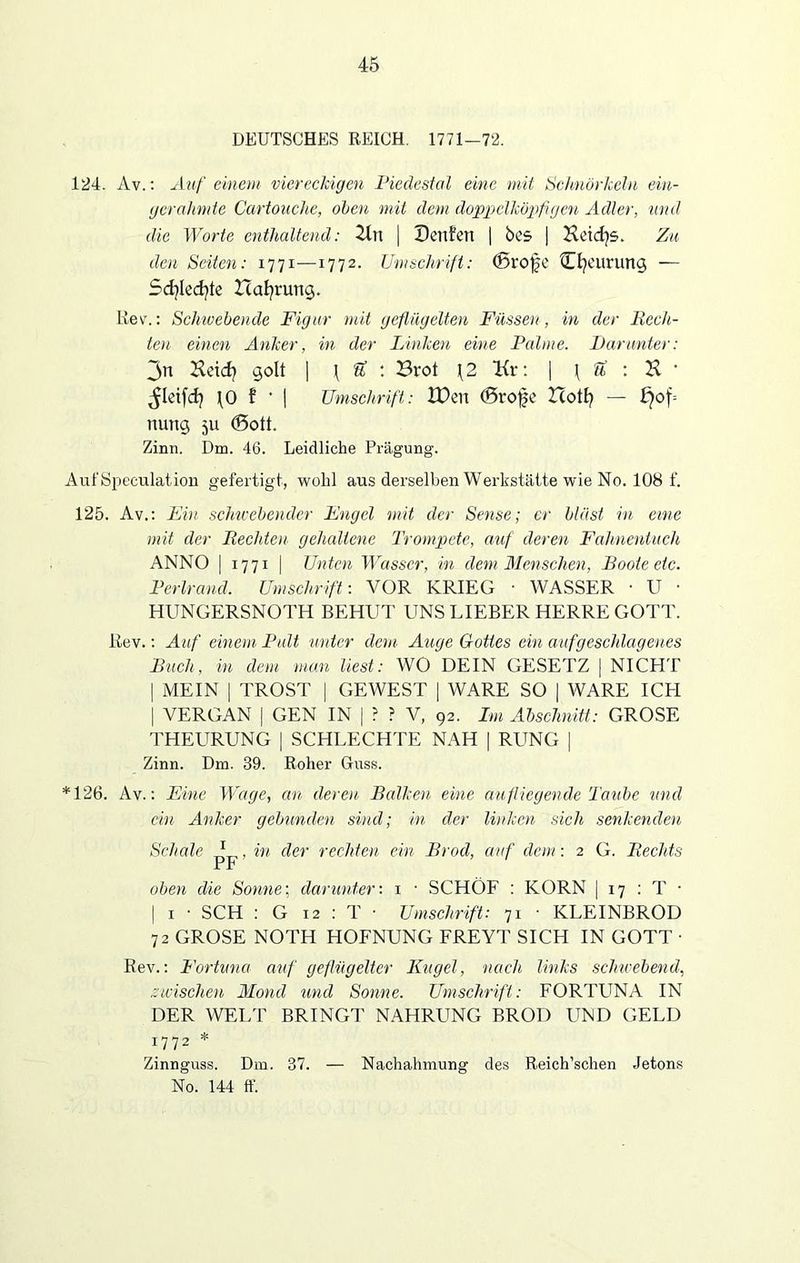 DEUTSCHES REICH. 1771-72. 124. Av.: Auf einem viereckigen Pieäestal eine mit Schnörkeln ein- gcrahmte Cartouche, oben mit dem doppelköpfigen Adler, und die Worte enthaltend: 2ln | Beiden | bes | Hetcfys. Zu den Seiten: 1771—1772. Umschrift: (Brofe Cfyeurung — Scfylecfyte Zcafyrung. ßev.: Schwebende Figur mit geflügelten Füssen, in der Fech- ten einen Anker, in der Linken eine Palme. Par unter: 3n Heid? golt | j U : Brot \2 Kr: | \ ti : K • \0 f * | Umschrift: XDcn (Brofe Bott? — f}of= nung 511 (Bott. Zinn. Dm. 46. Leidliche Prägung. AufSpeculation gefertigt, wohl aus derselben Werkstätte wie No. 108 f. 125. Av.: Ein schwebender Engel mit der Sense; er bläst in eine mit der Fechten gehaltene Trompete, auf deren Fahnentuch ANNO | 1771 | Unten Wasser, in dem Menschen, Boote etc. Perlrand. Umschrift'. VOR KRIEG • WASSER • U ■ HUNGERSNOTH BEHÜT UNS LIEBER HERRE GOTT. Rev.: Auf einem Pult unter dem Auge Gottes ein auf geschlagenes Buch, in dem man liest: WO DEIN GESETZ | NICHT | MEIN | TROST | GEWEST | WARE SO | WARE ICPI | VERGAN | GEN IN | ? ? V, 92. Im Abschnitt: GROSE THEURUNG | SCHLECHTE NAH |RUNG | Zinn. Dm. 39. Roher Guss. *126. Av.: Eine Wage, an deren Balken eine aufliegende Taube und ein Anker gebunden sind; in der linken sich senkenden Schale * , in der rechten ein Brod, auf dem: 2 G. Fechts Pr oben die Sonne; darunter'. 1 • SCHÖF : KORN | 17 : T ■ | 1 • SCH : G 12 : T ■ Umschrift: 71 • KLEINBROD 72 GROSE NOTH HOFNUNG FREYT SICH IN GOTT ■ Rev.: Fortuna auf geflügelter Kugel, nach links schwebend, zwischen Mond und Sonne. Umschrift: FORTUNA IN DER WELT BRINGT NAHRUNG BROD UND GELD 1772 * Zinnguss. Dm. 37. — Nachahmung des Reich’schen Jetons No. 144 ff.