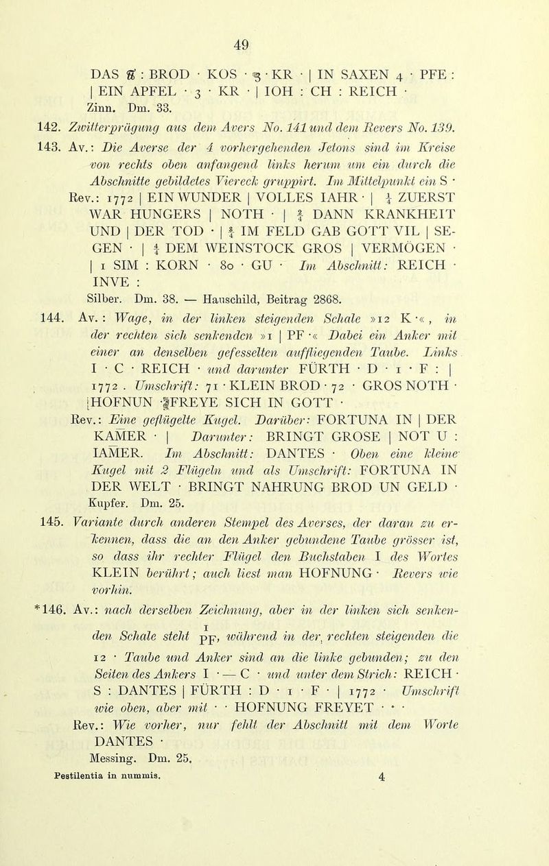 DAS U : BROD ■ KOS • -g • KR ■ | IN SAXEN 4 • PFE : | EIN APFEL • 3 • KR ■ | IOH : CH : REICH • Zinn. Dm. 33. 142. Zwiiterprägung aus dem Avers No. 141 und dem Revers No. 139. 143. Av.: Die Averse der 4 vorhergehenden Jetons sind im Kreise von rechts oben anfangend links herum 21m ein durch die Abschnitte gebildetes Viereck gruppirt. Im Mittelpunkt ein S • Rev.: 1772 | EIN WUNDER | VOLLES IAHR • | \ ZUERST WAR HUNGERS | NOTH ■ | f DANN KRANKHEIT UND | DER TOD • | f IM FELD GAB GOTT VIL | SE- GEN • | | DEM WEINSTOCK GROS | VERMÖGEN • | 1 SIM : KORN • 80 • GU ■ Im Abschnitt: REICH • IN VE : Silber. Dm. 38. — Hauschild, Beitrag 2868. 144. Av. : Wage, in der linken steigenden Schale »12 K ■« , in der rechten sich senkenden »1 | PF ■« Dabei ein Anker mit einer an denselben gefesselten auffliegenden Taube. Links. I • C • REICH • und darunter FÜRTH • D • 1 • F : | 1772 . Umschrift: 71 • KLEIN BROD ■ 72 • GROS NOTH • [HOFNUN -|FREYE SICH IN GOTT • Rev.: Eine geflügelte Kugel. Darüber: FORTUNA IN | DER KAMER • | Darunter: BRINGT GROSE | NOT U : IAMER. Im Abschnitt: DANTES • Oben eine kleine' Kugel mit 2 Flügeln und als Umschrift: FORTUNA IN DER WELT • BRINGT NAHRUNG BROD UN GELD • Kupfer. Dm. 25. 145. Variante durch anderen Stempel des Averses, der daran zu er- kennen, dass die an den Anker gebundene Taube grösser ist, so dass ihr rechter Flügel den Buchstaben I des Wortes KLEIN berührt; auch liest man HOFNUNG ■ Revers wie vorhin. *146. Av.: nach derselben Zeichnung, aber in der linken sich senken- den Schale steht pp, während in der, rechten steigenden die 12 • Taube und Anker sind an die linke gebunden; zu den Seiten des Ankers I • — C • und unter dem Strich: REICH- S : DANTES | FÜRTH : D • 1 ■ F • | 1772 • Umschrift ivie oben, aber mit • • HOFNUNG FREYET • • • Rev.: Wie vorher, nur fehlt der Abschnitt mit dem Worte DANTES • Messing. Dm. 25. Pestilentia in mimmis. 4